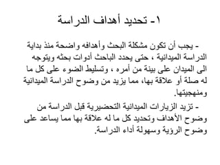 1-‫الدراسة‬ ‫أهداف‬ ‫تحديد‬
-‫بداية‬ ‫منذ‬ ‫واضحة‬ ‫وأهدافه‬ ‫البحث‬ ‫مشكلة‬ ‫تكون‬ ‫أن‬ ‫يجب‬
‫ويتوجه‬ ‫بحثه‬ ‫أدوات‬ ‫الباحث‬ ‫يحدد‬ ‫حتى‬ ، ‫الميدانية‬ ‫الدراسة‬
‫ما‬ ‫كل‬ ‫على‬ ‫الضوء‬ ‫وتسليط‬ ، ‫أمره‬ ‫من‬ ‫بينة‬ ‫على‬ ‫الميدان‬ ‫الى‬
‫الميدانية‬ ‫الدراسة‬ ‫وضوح‬ ‫من‬ ‫يزيد‬ ‫مما‬ ،‫بها‬ ‫عالقة‬ ‫أو‬ ‫صلة‬ ‫له‬
‫ومنهجيتها‬.
-‫من‬ ‫الدراسة‬ ‫قبل‬ ‫التحضيرية‬ ‫الميدانية‬ ‫الزيارات‬ ‫تزيد‬
‫على‬ ‫يساعد‬ ‫مما‬ ‫بها‬ ‫عالقة‬ ‫له‬ ‫ما‬ ‫كل‬ ‫وتحديد‬ ‫األهداف‬ ‫وضوح‬
‫الدراسة‬ ‫أداء‬ ‫وسهولة‬ ‫الرؤية‬ ‫وضوح‬.
 