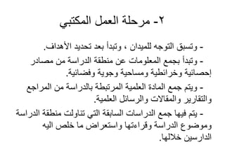 2-‫المكتبي‬ ‫العمل‬ ‫مرحلة‬
-‫األهداف‬ ‫تحديد‬ ‫بعد‬ ‫وتبدأ‬ ، ‫للميدان‬ ‫التوجه‬ ‫وتسبق‬.
-‫مصادر‬ ‫من‬ ‫الدراسة‬ ‫منطقة‬ ‫عن‬ ‫المعلومات‬ ‫بجمع‬ ‫وتبدأ‬
‫وفضائية‬ ‫وجوية‬ ‫ومساحية‬ ‫وخرائطية‬ ‫إحصائية‬.
-‫المراجع‬ ‫من‬ ‫بالدراسة‬ ‫المرتبطة‬ ‫العلمية‬ ‫المادة‬ ‫جمع‬ ‫ويتم‬
‫العلمية‬ ‫والرسائل‬ ‫والمقاالت‬ ‫والتقارير‬.
-‫الدراسة‬ ‫منطقة‬ ‫تناولت‬ ‫التي‬ ‫السابقة‬ ‫الدراسات‬ ‫جمع‬ ‫فيها‬ ‫يتم‬
‫اليه‬ ‫خلص‬ ‫ما‬ ‫واستعراض‬ ‫وقراءتها‬ ‫الدراسة‬ ‫وموضوع‬
‫خاللها‬ ‫الدارسين‬.
 