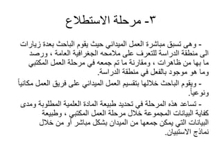 3-‫االستطالع‬ ‫مرحلة‬
-‫زيارات‬ ‫بعدة‬ ‫الباحث‬ ‫يقوم‬ ‫حيث‬ ‫الميداني‬ ‫العمل‬ ‫مباشرة‬ ‫تسبق‬ ‫وهى‬
‫ورصد‬ ، ‫العامة‬ ‫الجغرافية‬ ‫مالمحه‬ ‫على‬ ‫للتعرف‬ ‫الدراسة‬ ‫منطقة‬ ‫الى‬
‫المكتبي‬ ‫العمل‬ ‫مرحلة‬ ‫في‬ ‫جمعه‬ ‫تم‬ ‫ما‬ ‫ومقارنة‬ ، ‫ظاهرات‬ ‫من‬ ‫بها‬ ‫ما‬
‫الدراسة‬ ‫منطقة‬ ‫في‬ ‫بالفعل‬ ‫موجود‬ ‫هو‬ ‫وما‬.
-ً‫ا‬‫مكاني‬ ‫العمل‬ ‫فريق‬ ‫على‬ ‫الميداني‬ ‫العمل‬ ‫بتقسيم‬ ‫خاللها‬ ‫الباحث‬ ‫ويقوم‬
ً‫ا‬‫ونوعي‬.
-‫ومدى‬ ‫المطلوبة‬ ‫العلمية‬ ‫المادة‬ ‫طبيعة‬ ‫تحديد‬ ‫في‬ ‫المرحلة‬ ‫هذه‬ ‫تساعد‬
‫وطبيعة‬ ، ‫المكتبي‬ ‫العمل‬ ‫مرحلة‬ ‫خالل‬ ‫المجموعة‬ ‫البيانات‬ ‫كفاية‬
‫خالل‬ ‫من‬ ‫أو‬ ‫مباشر‬ ‫بشكل‬ ‫الميدان‬ ‫من‬ ‫جمعها‬ ‫يمكن‬ ‫التي‬ ‫البيانات‬
‫االستبيان‬ ‫نماذج‬.
 