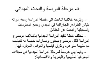 4-‫الميداني‬ ‫والبحث‬ ‫الدراسة‬ ‫مرحلة‬
-‫أدواته‬ ‫ومعه‬ ‫الدراسة‬ ‫منطقة‬ ‫الى‬ ‫الباحث‬ ‫خاللها‬ ‫ويتوجه‬
‫المعلومات‬ ‫وجمع‬ ‫الميدان‬ ‫في‬ ‫الجغرافية‬ ‫الظواهر‬ ‫لقياس‬
‫الحقائق‬ ‫عن‬ ‫والبحث‬ ‫وتسجيلها‬.
-‫موضوع‬ ‫باختالف‬ ‫الميدانية‬ ‫الدراسة‬ ‫تنفيذ‬ ‫خطة‬ ‫تختلف‬
‫تتناسب‬ ‫به‬ ‫خاصة‬ ‫ومسارات‬ ‫محاور‬ ‫موضوع‬ ‫فلكل‬ ‫الدراسة‬
‫فيها‬ ‫المؤثرة‬ ‫والعوامل‬ ‫قياسها‬ ‫وطرق‬ ‫ظواهره‬ ‫طبيعة‬ ‫مع‬.
-‫مجاالت‬ ‫في‬ ‫الميدانية‬ ‫الدراسة‬ ‫لمرحلة‬ ً‫ا‬‫عرض‬ ‫يلي‬ ‫وفيما‬
‫واالقتصادية‬ ‫والبشرية‬ ‫الطبيعية‬ ‫الجغرافيا‬:
 