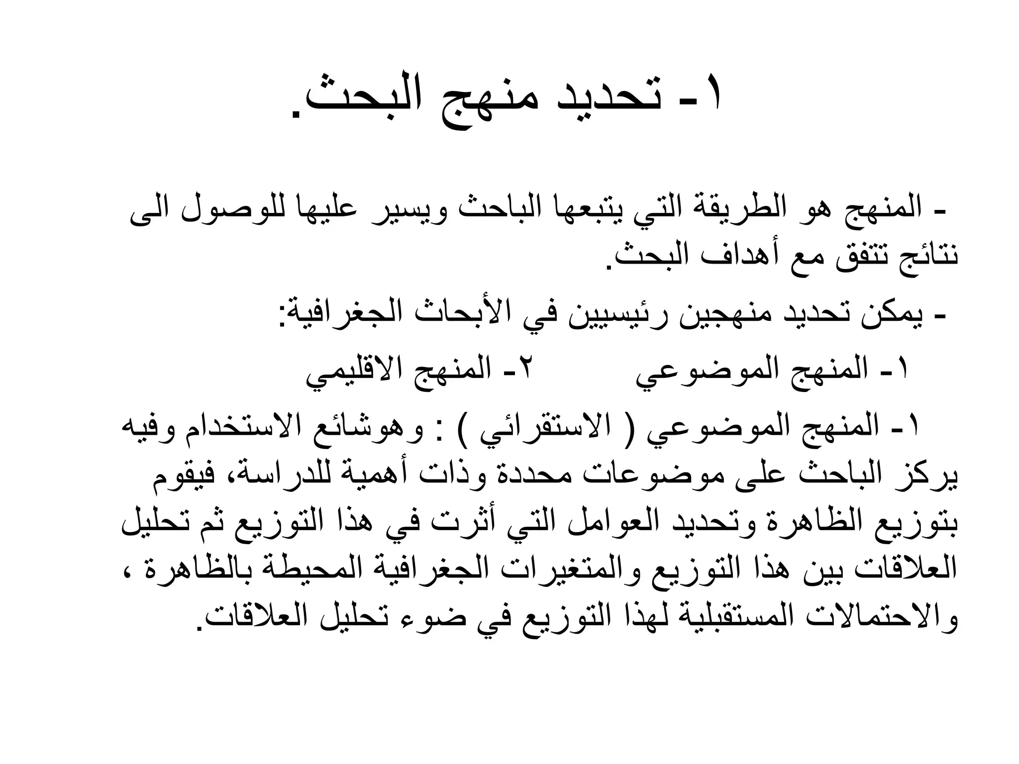 1-‫البحث‬ ‫منهج‬ ‫تحديد‬.
-‫الى‬ ‫للوصول‬ ‫عليها‬ ‫ويسير‬ ‫الباحث‬ ‫يتبعها‬ ‫التي‬ ‫الطريقة‬ ‫هو‬ ‫المنهج‬
‫البحث‬ ‫أهداف‬ ‫مع‬ ‫تتفق‬ ‫نتائج‬.
-‫الجغرافية‬ ‫األبحاث‬ ‫في‬ ‫رئيسيين‬ ‫منهجين‬ ‫تحديد‬ ‫يمكن‬:
1-‫الموضوعي‬ ‫المنهج‬2-‫القليمي‬ ‫المنهج‬
1-‫الموضوعي‬ ‫المنهج‬(‫الستقرائي‬: )‫وفيه‬ ‫الستخدام‬ ‫وهوشائع‬
‫فيقوم‬ ،‫للدراسة‬ ‫أهمية‬ ‫وذات‬ ‫محددة‬ ‫موضوعات‬ ‫على‬ ‫الباحث‬ ‫يركز‬
‫تحليل‬ ‫ثم‬ ‫التوزيع‬ ‫هذا‬ ‫في‬ ‫أثرت‬ ‫التي‬ ‫العوامل‬ ‫وتحديد‬ ‫الظاهرة‬ ‫بتوزيع‬
، ‫بالظاهرة‬ ‫المحيطة‬ ‫الجغرافية‬ ‫والمتغيرات‬ ‫التوزيع‬ ‫هذا‬ ‫بين‬ ‫العالقات‬
‫العالقات‬ ‫تحليل‬ ‫ضوء‬ ‫في‬ ‫التوزيع‬ ‫لهذا‬ ‫المستقبلية‬ ‫والحتمالت‬.
 