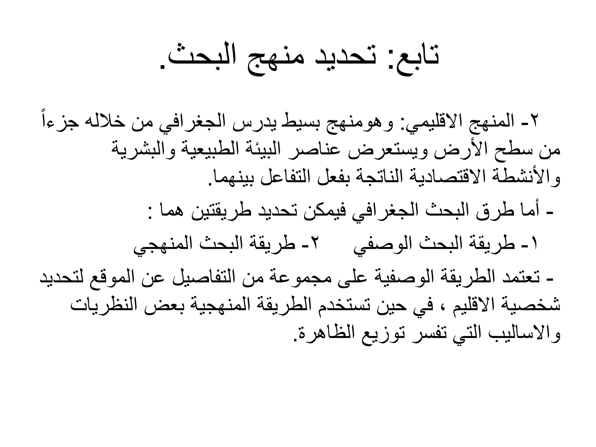 ‫تابع‬:‫البحث‬ ‫منهج‬ ‫تحديد‬.
2-‫القليمي‬ ‫المنهج‬:ً‫ا‬‫جزء‬ ‫خالله‬ ‫من‬ ‫الجغرافي‬ ‫يدرس‬ ‫بسيط‬ ‫وهومنهج‬
‫والبشرية‬ ‫الطبيعية‬ ‫البيئة‬ ‫عناصر‬ ‫ويستعرض‬ ‫األرض‬ ‫سطح‬ ‫من‬
‫بينهما‬ ‫التفاعل‬ ‫بفعل‬ ‫الناتجة‬ ‫القتصادية‬ ‫واألنشطة‬.
-‫هما‬ ‫طريقتين‬ ‫تحديد‬ ‫فيمكن‬ ‫الجغرافي‬ ‫البحث‬ ‫طرق‬ ‫أما‬:
1-‫الوصفي‬ ‫البحث‬ ‫طريقة‬2-‫المنهجي‬ ‫البحث‬ ‫طريقة‬
-‫لتحديد‬ ‫الموقع‬ ‫عن‬ ‫التفاصيل‬ ‫من‬ ‫مجموعة‬ ‫على‬ ‫الوصفية‬ ‫الطريقة‬ ‫تعتمد‬
‫النظريات‬ ‫بعض‬ ‫المنهجية‬ ‫الطريقة‬ ‫تستخدم‬ ‫حين‬ ‫في‬ ، ‫القليم‬ ‫شخصية‬
‫الظاهرة‬ ‫توزيع‬ ‫تفسر‬ ‫التي‬ ‫والساليب‬.
 