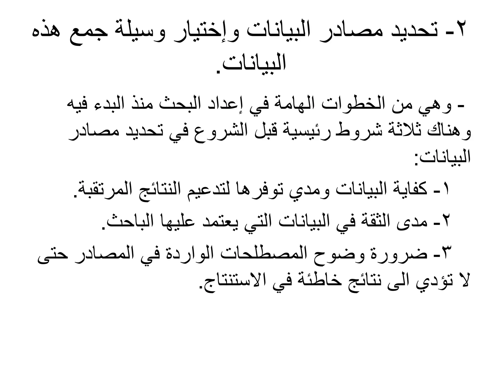2-‫هذه‬ ‫جمع‬ ‫وسيلة‬ ‫وإختيار‬ ‫البيانات‬ ‫مصادر‬ ‫تحديد‬
‫البيانات‬.
-‫فيه‬ ‫البدء‬ ‫منذ‬ ‫البحث‬ ‫إعداد‬ ‫في‬ ‫الهامة‬ ‫الخطوات‬ ‫من‬ ‫وهي‬
‫مصادر‬ ‫تحديد‬ ‫في‬ ‫الشروع‬ ‫قبل‬ ‫رئيسية‬ ‫شروط‬ ‫ثالثة‬ ‫وهناك‬
‫البيانات‬:
1-‫المرتقبة‬ ‫النتائج‬ ‫لتدعيم‬ ‫توفرها‬ ‫ومدي‬ ‫البيانات‬ ‫كفاية‬.
2-‫الباحث‬ ‫عليها‬ ‫يعتمد‬ ‫التي‬ ‫البيانات‬ ‫في‬ ‫الثقة‬ ‫مدى‬.
3-‫حتى‬ ‫المصادر‬ ‫في‬ ‫الواردة‬ ‫المصطلحات‬ ‫وضوح‬ ‫ضرورة‬
‫الستنتاج‬ ‫في‬ ‫خاطئة‬ ‫نتائج‬ ‫الى‬ ‫تؤدي‬ ‫ل‬.
 
