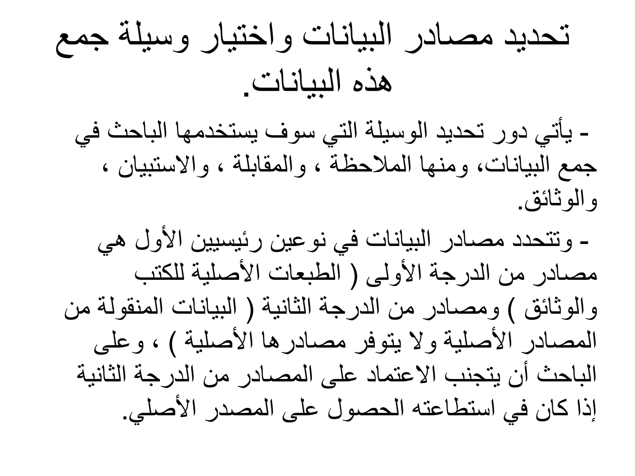 ‫جمع‬ ‫وسيلة‬ ‫واختيار‬ ‫البيانات‬ ‫مصادر‬ ‫تحديد‬
‫البيانات‬ ‫هذه‬.
-‫في‬ ‫الباحث‬ ‫يستخدمها‬ ‫سوف‬ ‫التي‬ ‫الوسيلة‬ ‫تحديد‬ ‫دور‬ ‫يأتي‬
، ‫والستبيان‬ ، ‫والمقابلة‬ ، ‫المالحظة‬ ‫ومنها‬ ،‫البيانات‬ ‫جمع‬
‫والوثائق‬.
-‫هي‬ ‫األول‬ ‫رئيسيين‬ ‫نوعين‬ ‫في‬ ‫البيانات‬ ‫مصادر‬ ‫وتتحدد‬
‫األولى‬ ‫الدرجة‬ ‫من‬ ‫مصادر‬(‫للكتب‬ ‫األصلية‬ ‫الطبعات‬
‫والوثائق‬)‫الثانية‬ ‫الدرجة‬ ‫من‬ ‫ومصادر‬(‫من‬ ‫المنقولة‬ ‫البيانات‬
‫األصلية‬ ‫مصادرها‬ ‫يتوفر‬ ‫ول‬ ‫األصلية‬ ‫المصادر‬)‫وعلى‬ ،
‫الثانية‬ ‫الدرجة‬ ‫من‬ ‫المصادر‬ ‫على‬ ‫العتماد‬ ‫يتجنب‬ ‫أن‬ ‫الباحث‬
‫األصلي‬ ‫المصدر‬ ‫على‬ ‫الحصول‬ ‫استطاعته‬ ‫في‬ ‫كان‬ ‫إذا‬.
 