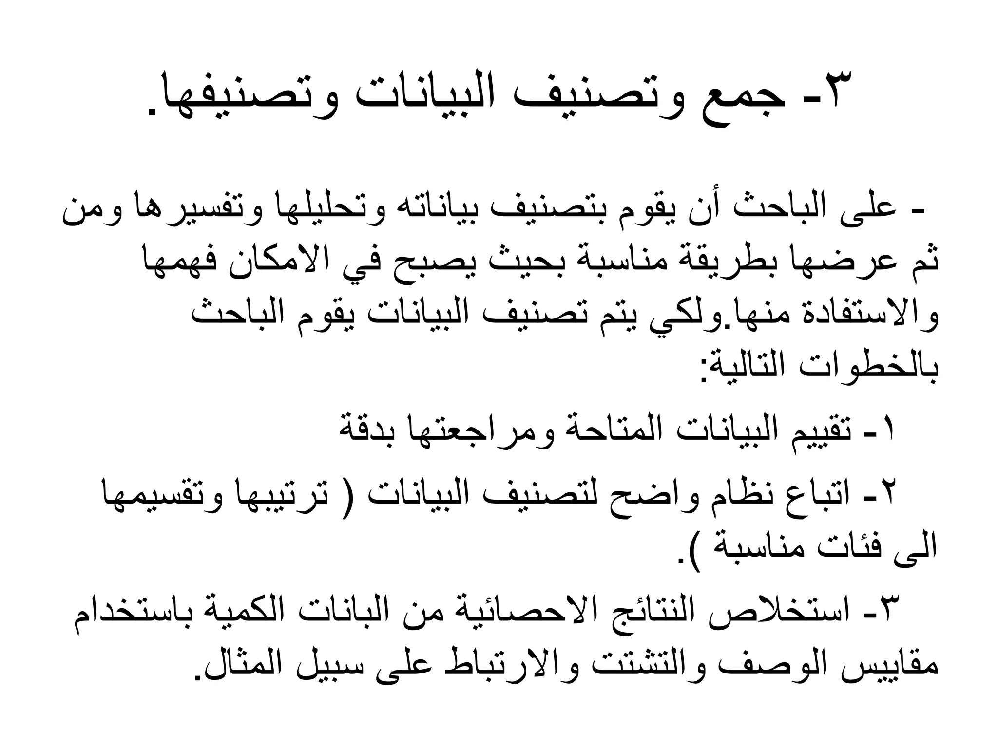 3-‫وتصنيفها‬ ‫البيانات‬ ‫وتصنيف‬ ‫جمع‬.
-‫ومن‬ ‫وتفسيرها‬ ‫وتحليلها‬ ‫بياناته‬ ‫بتصنيف‬ ‫يقوم‬ ‫أن‬ ‫الباحث‬ ‫على‬
‫فهمها‬ ‫المكان‬ ‫في‬ ‫يصبح‬ ‫بحيث‬ ‫مناسبة‬ ‫بطريقة‬ ‫عرضها‬ ‫ثم‬
‫منها‬ ‫والستفادة‬.‫الباحث‬ ‫يقوم‬ ‫البيانات‬ ‫تصنيف‬ ‫يتم‬ ‫ولكي‬
‫التالية‬ ‫بالخطوات‬:
1-‫بدقة‬ ‫ومراجعتها‬ ‫المتاحة‬ ‫البيانات‬ ‫تقييم‬
2-‫البيانات‬ ‫لتصنيف‬ ‫واضح‬ ‫نظام‬ ‫اتباع‬(‫وتقسيمها‬ ‫ترتيبها‬
‫مناسبة‬ ‫فئات‬ ‫الى‬.)
3-‫باستخدام‬ ‫الكمية‬ ‫البانات‬ ‫من‬ ‫الحصائية‬ ‫النتائج‬ ‫استخالص‬
‫المثال‬ ‫سبيل‬ ‫على‬ ‫والرتباط‬ ‫والتشتت‬ ‫الوصف‬ ‫مقاييس‬.
 