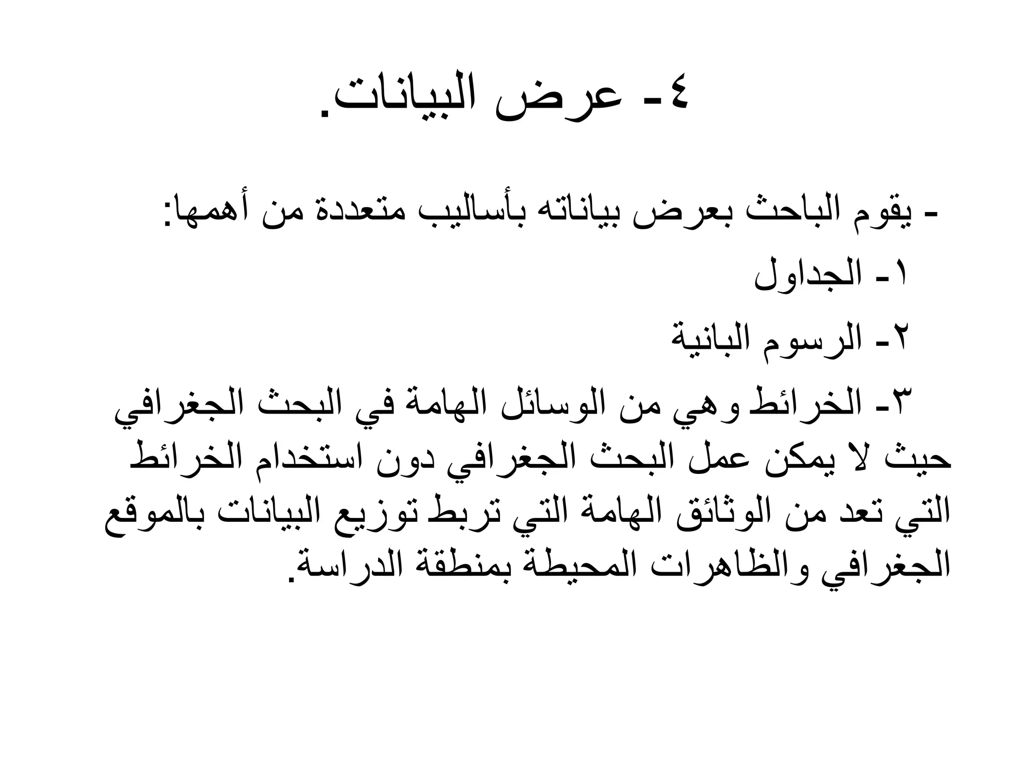 4-‫البيانات‬ ‫عرض‬.
-‫أهمها‬ ‫من‬ ‫متعددة‬ ‫بأساليب‬ ‫بياناته‬ ‫بعرض‬ ‫الباحث‬ ‫يقوم‬:
1-‫الجداول‬
2-‫البانية‬ ‫الرسوم‬
3-‫الجغرافي‬ ‫البحث‬ ‫في‬ ‫الهامة‬ ‫الوسائل‬ ‫من‬ ‫وهي‬ ‫الخرائط‬
‫الخرائط‬ ‫استخدام‬ ‫دون‬ ‫الجغرافي‬ ‫البحث‬ ‫عمل‬ ‫يمكن‬ ‫ل‬ ‫حيث‬
‫بالموقع‬ ‫البيانات‬ ‫توزيع‬ ‫تربط‬ ‫التي‬ ‫الهامة‬ ‫الوثائق‬ ‫من‬ ‫تعد‬ ‫التي‬
‫الدراسة‬ ‫بمنطقة‬ ‫المحيطة‬ ‫والظاهرات‬ ‫الجغرافي‬.
 