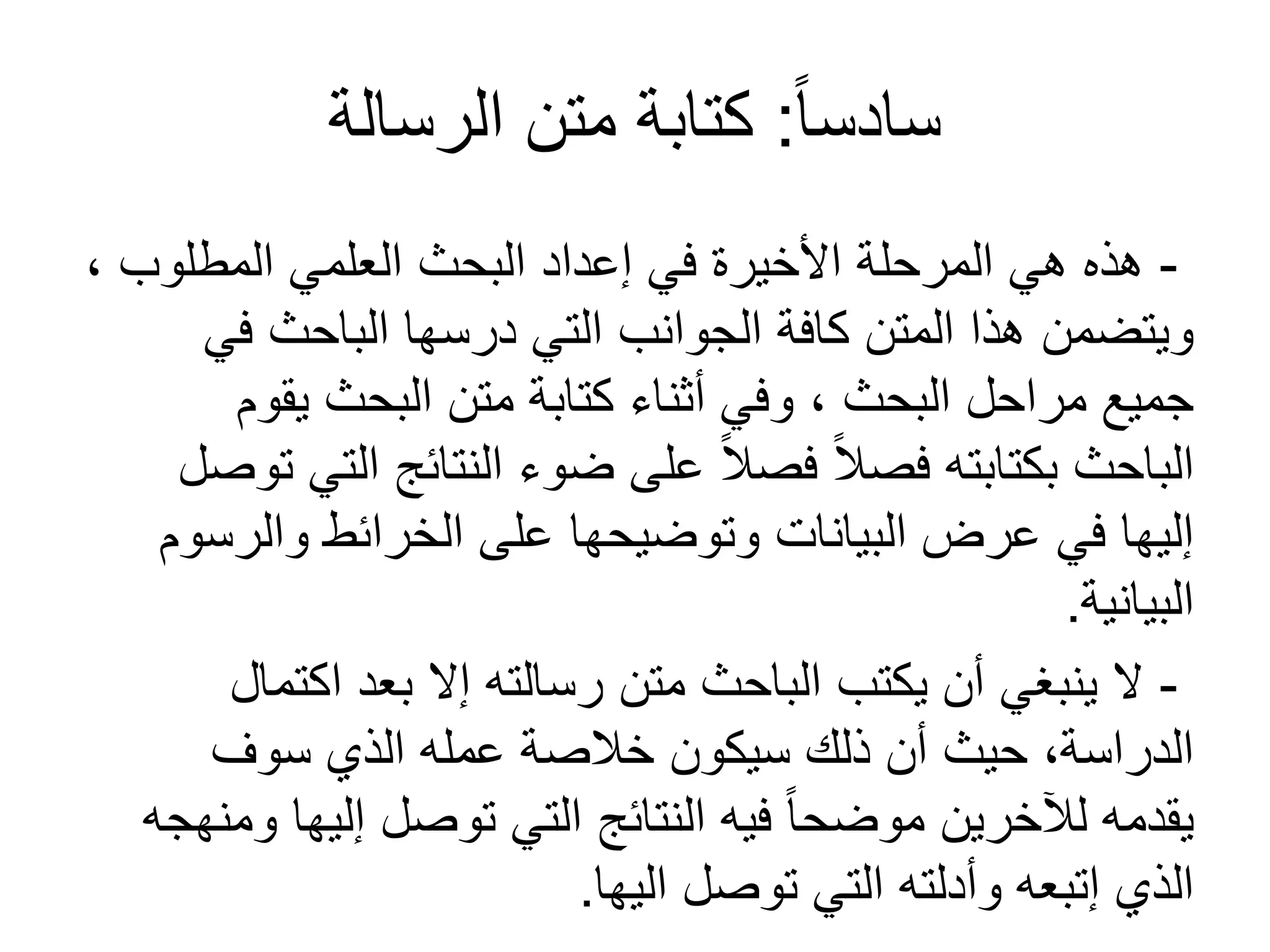 ً‫ا‬‫سادس‬:‫الرسالة‬ ‫متن‬ ‫كتابة‬
-، ‫المطلوب‬ ‫العلمي‬ ‫البحث‬ ‫إعداد‬ ‫في‬ ‫األخيرة‬ ‫المرحلة‬ ‫هي‬ ‫هذه‬
‫في‬ ‫الباحث‬ ‫درسها‬ ‫التي‬ ‫الجوانب‬ ‫كافة‬ ‫المتن‬ ‫هذا‬ ‫ويتضمن‬
‫يقوم‬ ‫البحث‬ ‫متن‬ ‫كتابة‬ ‫أثناء‬ ‫وفي‬ ، ‫البحث‬ ‫مراحل‬ ‫جميع‬
‫توصل‬ ‫التي‬ ‫النتائج‬ ‫ضوء‬ ‫على‬ ً‫ال‬‫فص‬ ً‫ال‬‫فص‬ ‫بكتابته‬ ‫الباحث‬
‫والرسوم‬ ‫الخرائط‬ ‫على‬ ‫وتوضيحها‬ ‫البيانات‬ ‫عرض‬ ‫في‬ ‫إليها‬
‫البيانية‬.
-‫اكتمال‬ ‫بعد‬ ‫إل‬ ‫رسالته‬ ‫متن‬ ‫الباحث‬ ‫يكتب‬ ‫أن‬ ‫ينبغي‬ ‫ل‬
‫سوف‬ ‫الذي‬ ‫عمله‬ ‫خالصة‬ ‫سيكون‬ ‫ذلك‬ ‫أن‬ ‫حيث‬ ،‫الدراسة‬
‫ومنهجه‬ ‫إليها‬ ‫توصل‬ ‫التي‬ ‫النتائج‬ ‫فيه‬ ً‫ا‬‫موضح‬ ‫لآلخرين‬ ‫يقدمه‬
‫اليها‬ ‫توصل‬ ‫التي‬ ‫وأدلته‬ ‫إتبعه‬ ‫الذي‬.
 