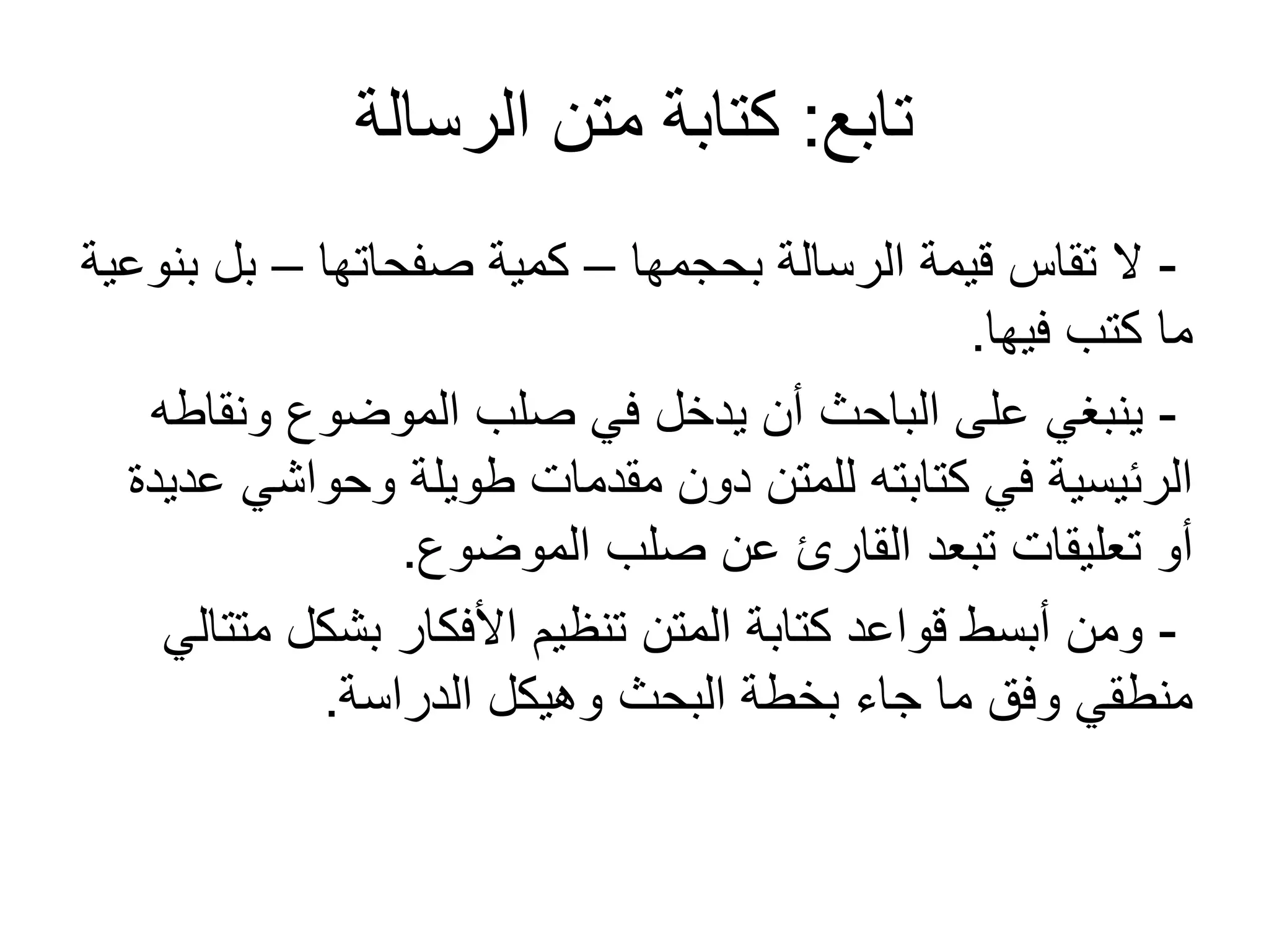 ‫تابع‬:‫الرسالة‬ ‫متن‬ ‫كتابة‬
-‫بحجمها‬ ‫الرسالة‬ ‫قيمة‬ ‫تقاس‬ ‫ل‬–‫صفحاتها‬ ‫كمية‬–‫بنوعية‬ ‫بل‬
‫فيها‬ ‫كتب‬ ‫ما‬.
-‫ونقاطه‬ ‫الموضوع‬ ‫صلب‬ ‫في‬ ‫يدخل‬ ‫أن‬ ‫الباحث‬ ‫على‬ ‫ينبغي‬
‫عديدة‬ ‫وحواشي‬ ‫طويلة‬ ‫مقدمات‬ ‫دون‬ ‫للمتن‬ ‫كتابته‬ ‫في‬ ‫الرئيسية‬
‫الموضوع‬ ‫صلب‬ ‫عن‬ ‫القارئ‬ ‫تبعد‬ ‫تعليقات‬ ‫أو‬.
-‫متتالي‬ ‫بشكل‬ ‫األفكار‬ ‫تنظيم‬ ‫المتن‬ ‫كتابة‬ ‫قواعد‬ ‫أبسط‬ ‫ومن‬
‫الدراسة‬ ‫وهيكل‬ ‫البحث‬ ‫بخطة‬ ‫جاء‬ ‫ما‬ ‫وفق‬ ‫منطقي‬.
 