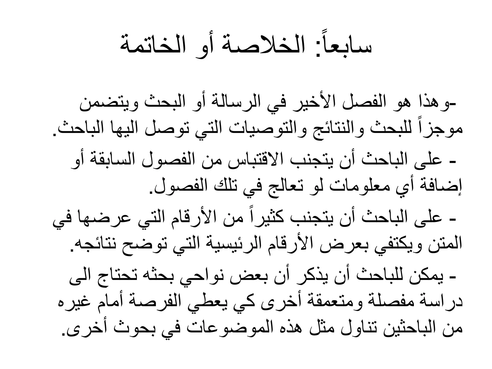 ً‫ا‬‫سابع‬:‫الخاتمة‬ ‫أو‬ ‫الخالصة‬
-‫ويتضمن‬ ‫البحث‬ ‫أو‬ ‫الرسالة‬ ‫في‬ ‫األخير‬ ‫الفصل‬ ‫هو‬ ‫وهذا‬
‫الباحث‬ ‫اليها‬ ‫توصل‬ ‫التي‬ ‫والتوصيات‬ ‫والنتائج‬ ‫للبحث‬ ً‫ا‬‫موجز‬.
-‫أو‬ ‫السابقة‬ ‫الفصول‬ ‫من‬ ‫القتباس‬ ‫يتجنب‬ ‫أن‬ ‫الباحث‬ ‫على‬
‫الفصول‬ ‫تلك‬ ‫في‬ ‫تعالج‬ ‫لو‬ ‫معلومات‬ ‫أي‬ ‫إضافة‬.
-‫في‬ ‫عرضها‬ ‫التي‬ ‫األرقام‬ ‫من‬ ً‫ا‬‫كثير‬ ‫يتجنب‬ ‫أن‬ ‫الباحث‬ ‫على‬
‫نتائجه‬ ‫توضح‬ ‫التي‬ ‫الرئيسية‬ ‫األرقام‬ ‫بعرض‬ ‫ويكتفي‬ ‫المتن‬.
-‫الى‬ ‫تحتاج‬ ‫بحثه‬ ‫نواحي‬ ‫بعض‬ ‫أن‬ ‫يذكر‬ ‫أن‬ ‫للباحث‬ ‫يمكن‬
‫غيره‬ ‫أمام‬ ‫الفرصة‬ ‫يعطي‬ ‫كي‬ ‫أخرى‬ ‫ومتعمقة‬ ‫مفصلة‬ ‫دراسة‬
‫أخرى‬ ‫بحوث‬ ‫في‬ ‫الموضوعات‬ ‫هذه‬ ‫مثل‬ ‫تناول‬ ‫الباحثين‬ ‫من‬.
 