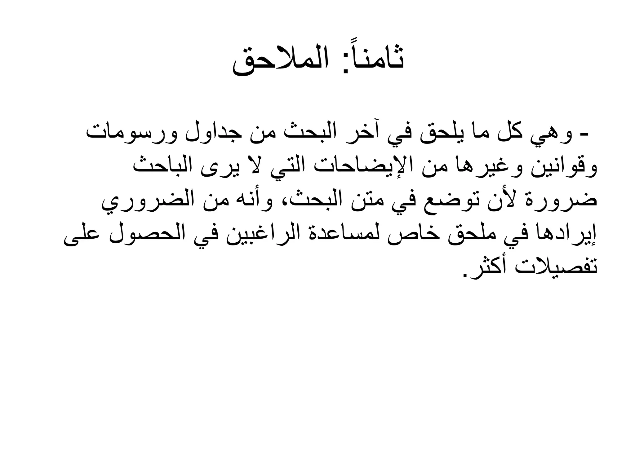 ً‫ا‬‫ثامن‬:‫المالحق‬
-‫ورسومات‬ ‫جداول‬ ‫من‬ ‫البحث‬ ‫آخر‬ ‫في‬ ‫يلحق‬ ‫ما‬ ‫كل‬ ‫وهي‬
‫الباحث‬ ‫يرى‬ ‫ل‬ ‫التي‬ ‫اإليضاحات‬ ‫من‬ ‫وغيرها‬ ‫وقوانين‬
‫الضروري‬ ‫من‬ ‫وأنه‬ ،‫البحث‬ ‫متن‬ ‫في‬ ‫توضع‬ ‫ألن‬ ‫ضرورة‬
‫على‬ ‫الحصول‬ ‫في‬ ‫الراغبين‬ ‫لمساعدة‬ ‫خاص‬ ‫ملحق‬ ‫في‬ ‫إيرادها‬
‫أكثر‬ ‫تفصيالت‬.
 