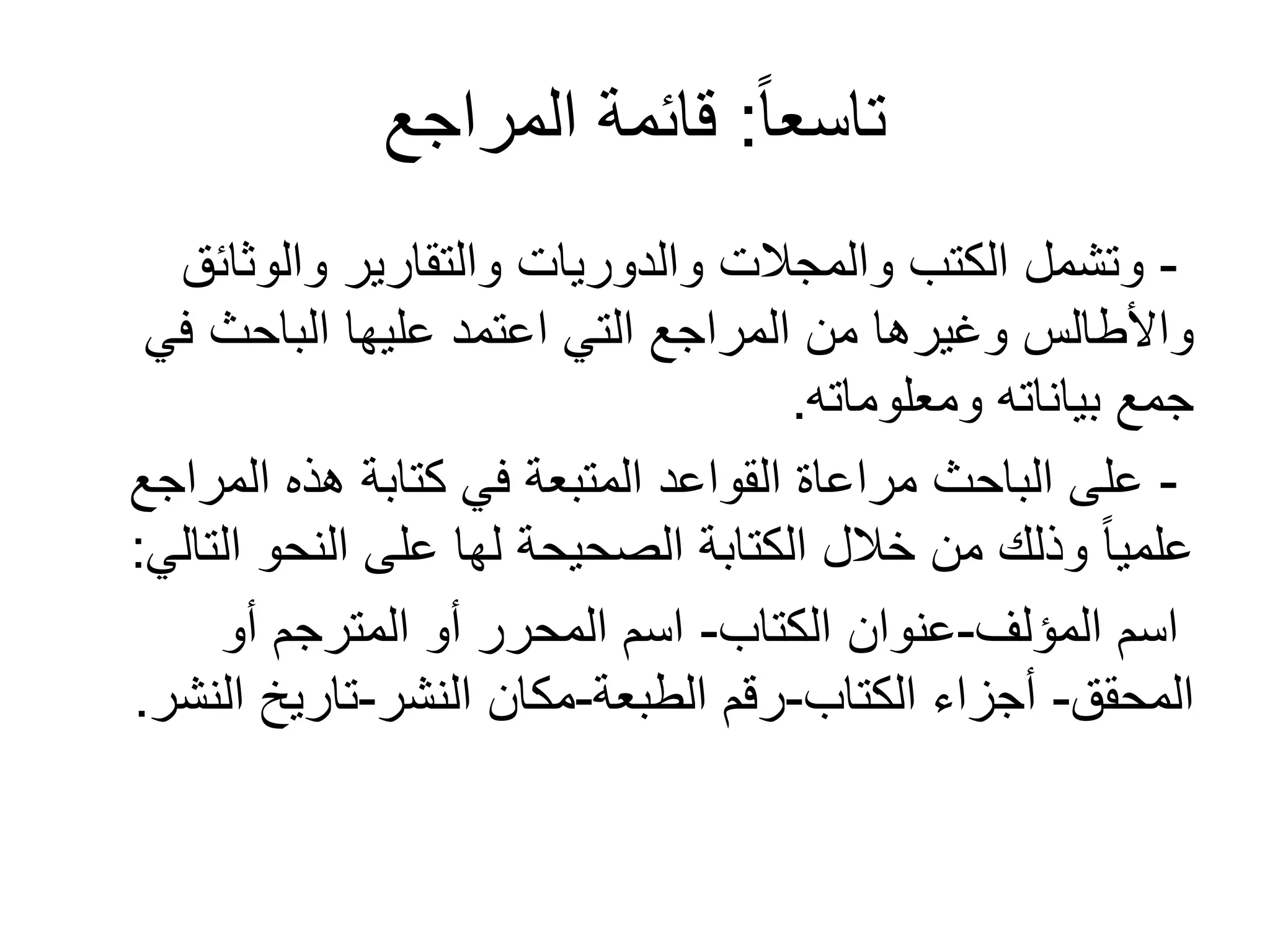 ً‫ا‬‫تاسع‬:‫المراجع‬ ‫قائمة‬
-‫والوثائق‬ ‫والتقارير‬ ‫والدوريات‬ ‫والمجالت‬ ‫الكتب‬ ‫وتشمل‬
‫في‬ ‫الباحث‬ ‫عليها‬ ‫اعتمد‬ ‫التي‬ ‫المراجع‬ ‫من‬ ‫وغيرها‬ ‫واألطالس‬
‫ومعلوماته‬ ‫بياناته‬ ‫جمع‬.
-‫المراجع‬ ‫هذه‬ ‫كتابة‬ ‫في‬ ‫المتبعة‬ ‫القواعد‬ ‫مراعاة‬ ‫الباحث‬ ‫على‬
‫التالي‬ ‫النحو‬ ‫على‬ ‫لها‬ ‫الصحيحة‬ ‫الكتابة‬ ‫خالل‬ ‫من‬ ‫وذلك‬ ً‫ا‬‫علمي‬:
‫المؤلف‬ ‫اسم‬-‫الكتاب‬ ‫عنوان‬-‫أو‬ ‫المترجم‬ ‫أو‬ ‫المحرر‬ ‫اسم‬
‫المحقق‬-‫الكتاب‬ ‫أجزاء‬-‫الطبعة‬ ‫رقم‬-‫النشر‬ ‫مكان‬-‫النشر‬ ‫تاريخ‬.
 