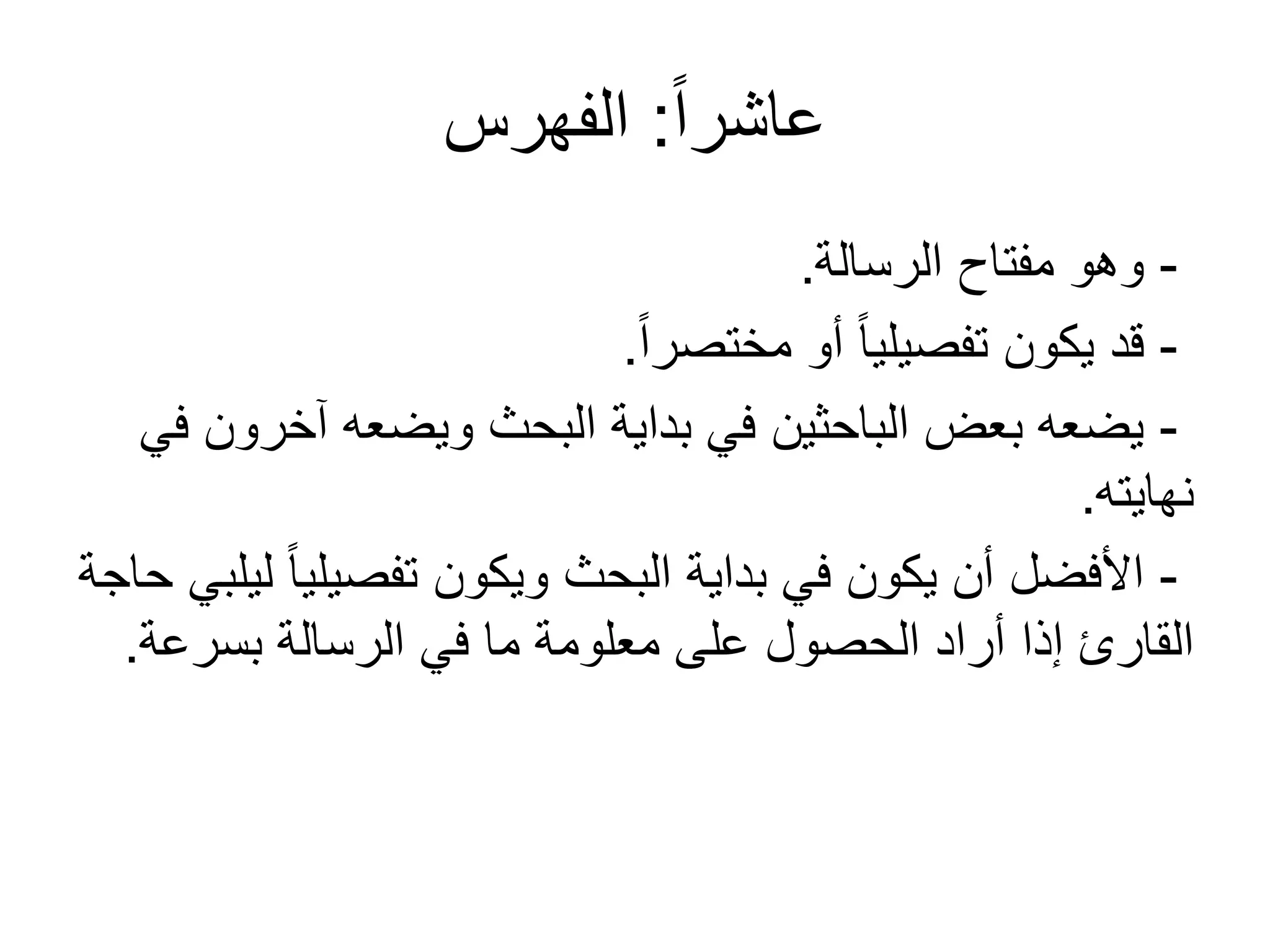 ً‫ا‬‫عاشر‬:‫الفهرس‬
-‫الرسالة‬ ‫مفتاح‬ ‫وهو‬.
-ً‫ا‬‫مختصر‬ ‫أو‬ ً‫ا‬‫تفصيلي‬ ‫يكون‬ ‫قد‬.
-‫في‬ ‫آخرون‬ ‫ويضعه‬ ‫البحث‬ ‫بداية‬ ‫في‬ ‫الباحثين‬ ‫بعض‬ ‫يضعه‬
‫نهايته‬.
-‫حاجة‬ ‫ليلبي‬ ً‫ا‬‫تفصيلي‬ ‫ويكون‬ ‫البحث‬ ‫بداية‬ ‫في‬ ‫يكون‬ ‫أن‬ ‫األفضل‬
‫بسرعة‬ ‫الرسالة‬ ‫في‬ ‫ما‬ ‫معلومة‬ ‫على‬ ‫الحصول‬ ‫أراد‬ ‫إذا‬ ‫القارئ‬.
 