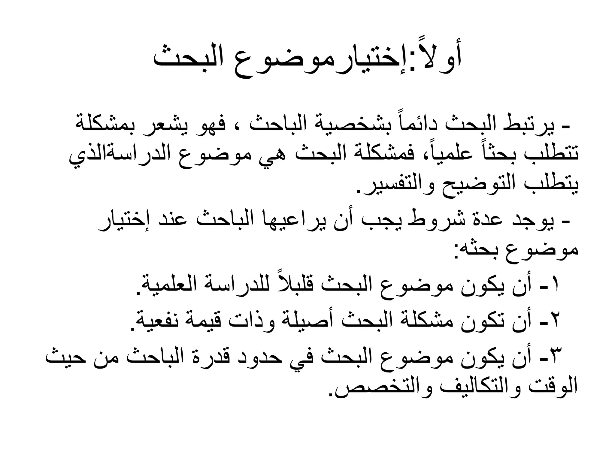 ً‫ل‬‫أو‬:‫البحث‬ ‫إختيارموضوع‬
-‫بمشكلة‬ ‫يشعر‬ ‫فهو‬ ، ‫الباحث‬ ‫بشخصية‬ ً‫ا‬‫دائم‬ ‫البحث‬ ‫يرتبط‬
‫الدراسةالذي‬ ‫موضوع‬ ‫هي‬ ‫البحث‬ ‫فمشكلة‬ ،ً‫ا‬‫علمي‬ ً‫ا‬‫بحث‬ ‫تتطلب‬
‫والتفسير‬ ‫التوضيح‬ ‫يتطلب‬.
-‫إختيار‬ ‫عند‬ ‫الباحث‬ ‫يراعيها‬ ‫أن‬ ‫يجب‬ ‫شروط‬ ‫عدة‬ ‫يوجد‬
‫بحثه‬ ‫موضوع‬:
1-‫العلمية‬ ‫للدراسة‬ ً‫ال‬‫قلب‬ ‫البحث‬ ‫موضوع‬ ‫يكون‬ ‫أن‬.
2-‫نفعية‬ ‫قيمة‬ ‫وذات‬ ‫أصيلة‬ ‫البحث‬ ‫مشكلة‬ ‫تكون‬ ‫أن‬.
3-‫حيث‬ ‫من‬ ‫الباحث‬ ‫قدرة‬ ‫حدود‬ ‫في‬ ‫البحث‬ ‫موضوع‬ ‫يكون‬ ‫أن‬
‫والتخصص‬ ‫والتكاليف‬ ‫الوقت‬.
 