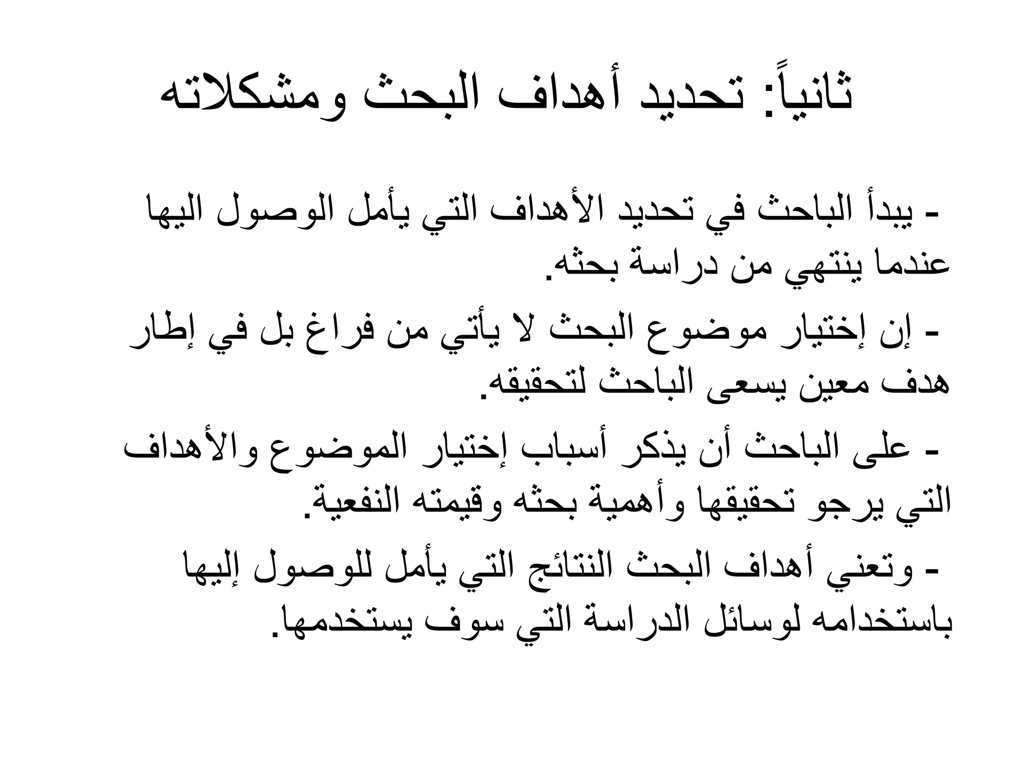 ً‫ا‬‫ثاني‬:‫ومشكالته‬ ‫البحث‬ ‫أهداف‬ ‫تحديد‬
-‫اليها‬ ‫الوصول‬ ‫يأمل‬ ‫التي‬ ‫األهداف‬ ‫تحديد‬ ‫في‬ ‫الباحث‬ ‫يبدأ‬
‫بحثه‬ ‫دراسة‬ ‫من‬ ‫ينتهي‬ ‫عندما‬.
-‫إطار‬ ‫في‬ ‫بل‬ ‫فراغ‬ ‫من‬ ‫يأتي‬ ‫ل‬ ‫البحث‬ ‫موضوع‬ ‫إختيار‬ ‫إن‬
‫لتحقيقه‬ ‫الباحث‬ ‫يسعى‬ ‫معين‬ ‫هدف‬.
-‫واألهداف‬ ‫الموضوع‬ ‫إختيار‬ ‫أسباب‬ ‫يذكر‬ ‫أن‬ ‫الباحث‬ ‫على‬
‫النفعية‬ ‫وقيمته‬ ‫بحثه‬ ‫وأهمية‬ ‫تحقيقها‬ ‫يرجو‬ ‫التي‬.
-‫إليها‬ ‫للوصول‬ ‫يأمل‬ ‫التي‬ ‫النتائج‬ ‫البحث‬ ‫أهداف‬ ‫وتعني‬
‫يستخدمها‬ ‫سوف‬ ‫التي‬ ‫الدراسة‬ ‫لوسائل‬ ‫باستخدامه‬.
 