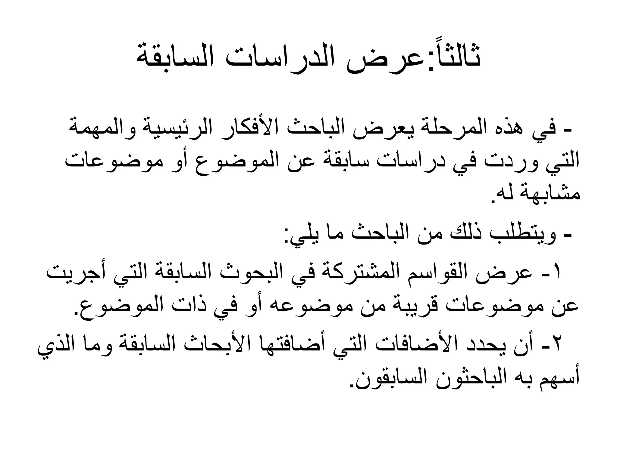 ً‫ا‬‫ثالث‬:‫السابقة‬ ‫الدراسات‬ ‫عرض‬
-‫والمهمة‬ ‫الرئيسية‬ ‫األفكار‬ ‫الباحث‬ ‫يعرض‬ ‫المرحلة‬ ‫هذه‬ ‫في‬
‫موضوعات‬ ‫أو‬ ‫الموضوع‬ ‫عن‬ ‫سابقة‬ ‫دراسات‬ ‫في‬ ‫وردت‬ ‫التي‬
‫له‬ ‫مشابهة‬.
-‫يلي‬ ‫ما‬ ‫الباحث‬ ‫من‬ ‫ذلك‬ ‫ويتطلب‬:
1-‫أجريت‬ ‫التي‬ ‫السابقة‬ ‫البحوث‬ ‫في‬ ‫المشتركة‬ ‫القواسم‬ ‫عرض‬
‫الموضوع‬ ‫ذات‬ ‫في‬ ‫أو‬ ‫موضوعه‬ ‫من‬ ‫قريبة‬ ‫موضوعات‬ ‫عن‬.
2-‫الذي‬ ‫وما‬ ‫السابقة‬ ‫األبحاث‬ ‫أضافتها‬ ‫التي‬ ‫األضافات‬ ‫يحدد‬ ‫أن‬
‫السابقون‬ ‫الباحثون‬ ‫به‬ ‫أسهم‬.
 