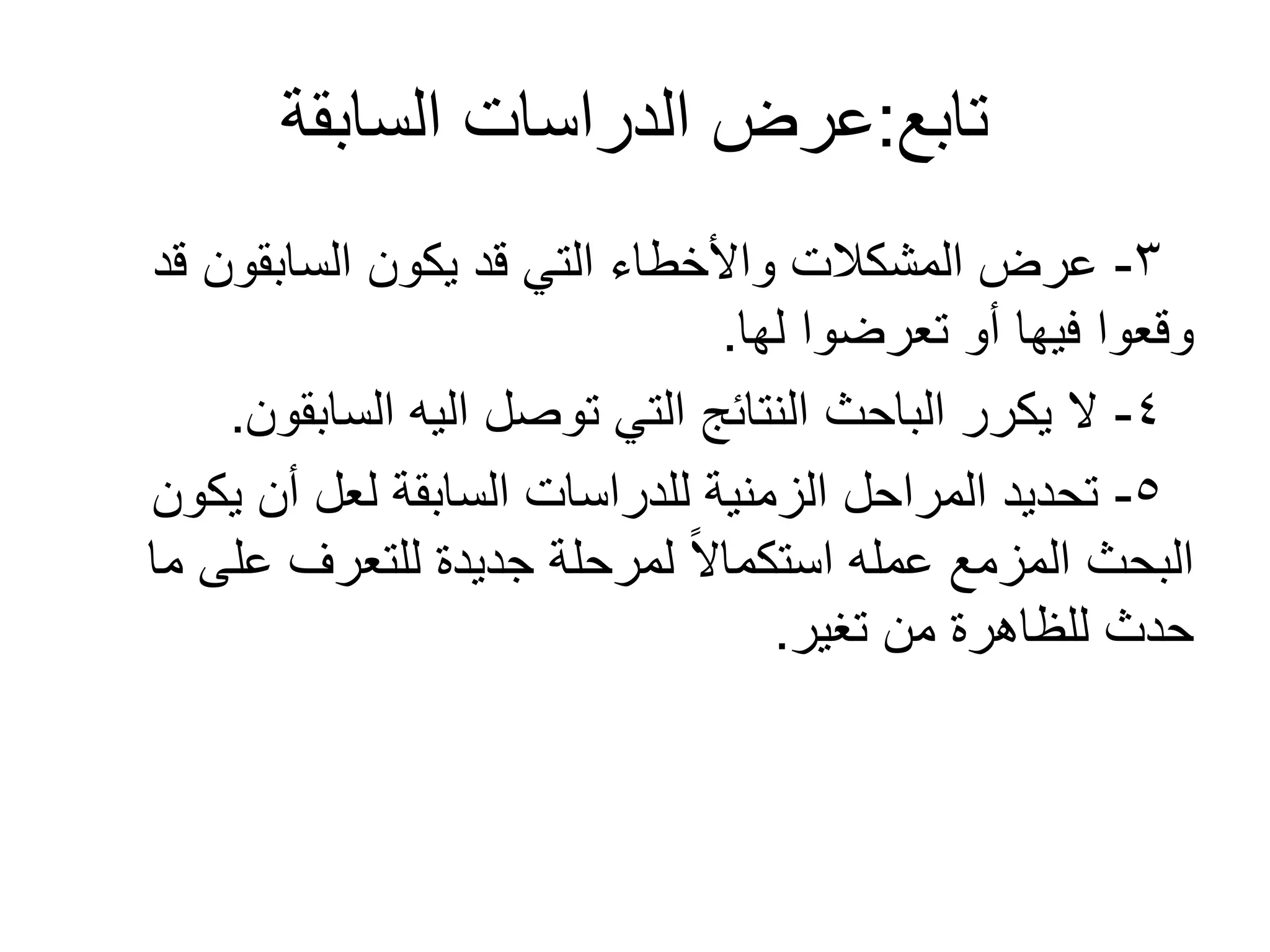 ‫تابع‬:‫السابقة‬ ‫الدراسات‬ ‫عرض‬
3-‫قد‬ ‫السابقون‬ ‫يكون‬ ‫قد‬ ‫التي‬ ‫واألخطاء‬ ‫المشكالت‬ ‫عرض‬
‫لها‬ ‫تعرضوا‬ ‫أو‬ ‫فيها‬ ‫وقعوا‬.
4-‫السابقون‬ ‫اليه‬ ‫توصل‬ ‫التي‬ ‫النتائج‬ ‫الباحث‬ ‫يكرر‬ ‫ل‬.
5-‫يكون‬ ‫أن‬ ‫لعل‬ ‫السابقة‬ ‫للدراسات‬ ‫الزمنية‬ ‫المراحل‬ ‫تحديد‬
‫ما‬ ‫على‬ ‫للتعرف‬ ‫جديدة‬ ‫لمرحلة‬ ً‫ل‬‫استكما‬ ‫عمله‬ ‫المزمع‬ ‫البحث‬
‫تغير‬ ‫من‬ ‫للظاهرة‬ ‫حدث‬.
 