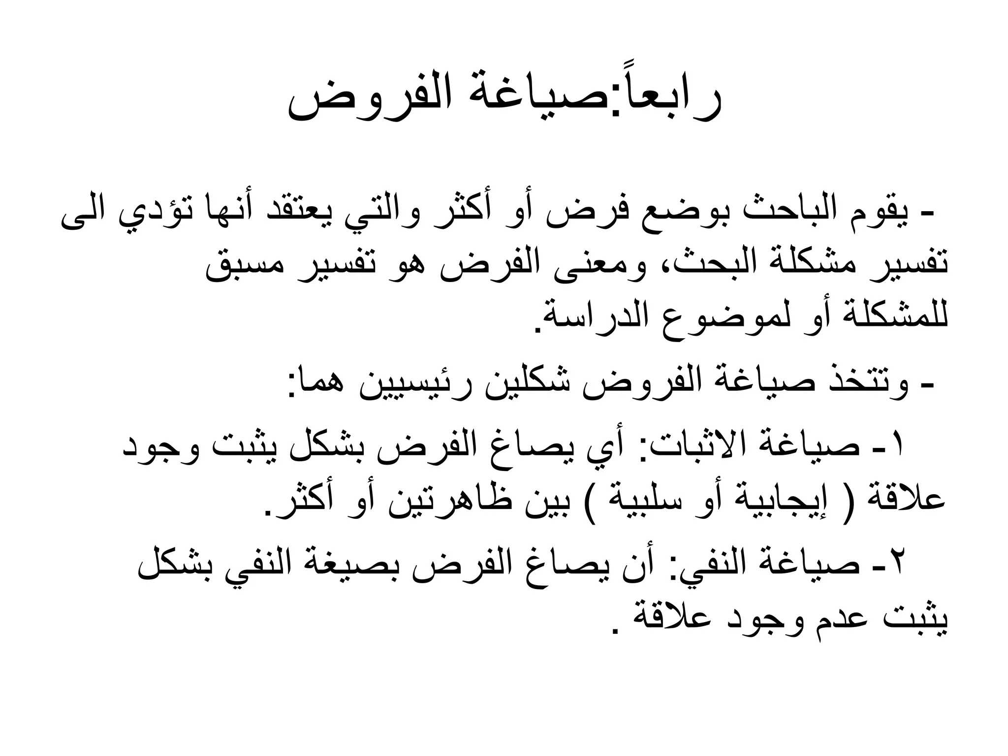 ً‫ا‬‫رابع‬:‫الفروض‬ ‫صياغة‬
-‫الى‬ ‫تؤدي‬ ‫أنها‬ ‫يعتقد‬ ‫والتي‬ ‫أكثر‬ ‫أو‬ ‫فرض‬ ‫بوضع‬ ‫الباحث‬ ‫يقوم‬
‫مسبق‬ ‫تفسير‬ ‫هو‬ ‫الفرض‬ ‫ومعنى‬ ،‫البحث‬ ‫مشكلة‬ ‫تفسير‬
‫الدراسة‬ ‫لموضوع‬ ‫أو‬ ‫للمشكلة‬.
-‫هما‬ ‫رئيسيين‬ ‫شكلين‬ ‫الفروض‬ ‫صياغة‬ ‫وتتخذ‬:
1-‫الثبات‬ ‫صياغة‬:‫وجود‬ ‫يثبت‬ ‫بشكل‬ ‫الفرض‬ ‫يصاغ‬ ‫أي‬
‫عالقة‬(‫سلبية‬ ‫أو‬ ‫إيجابية‬)‫أكثر‬ ‫أو‬ ‫ظاهرتين‬ ‫بين‬.
2-‫النفي‬ ‫صياغة‬:‫بشكل‬ ‫النفي‬ ‫بصيغة‬ ‫الفرض‬ ‫يصاغ‬ ‫أن‬
‫عالقة‬ ‫وجود‬ ‫عدم‬ ‫يثبت‬.
 