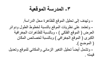 3-‫الموقعية‬ ‫المدرسة‬
-‫الدراسة‬ ‫محل‬ ‫للظاهرة‬ ‫الموقع‬ ‫تحليل‬ ‫إلى‬ ‫وتهدف‬.
-‫ودوائر‬ ‫الطول‬ ‫لخطوط‬ ‫بالنسبة‬ ‫الموقع‬ ‫نظريات‬ ‫على‬ ‫وتعتمد‬
‫العرض‬(‫الفلكي‬ ‫الموقع‬)‫الجغرافية‬ ‫للظاهرات‬ ‫وبالنسبة‬ ،
‫الكبرى‬(‫الجغرافي‬ ‫الموقع‬)‫المكان‬ ‫لخصائص‬ ‫وبالنسبة‬
(‫الموضع‬.)
-‫وتعديل‬ ‫للموقع‬ ‫والمكاني‬ ‫الزماني‬ ‫التغير‬ ‫تحليل‬ ً‫ا‬‫أيض‬ ‫وتشمل‬
‫قيمته‬.
 