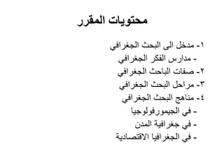 ‫المقرر‬ ‫محتويات‬
1-‫مدخل‬‫الى‬‫الجغرافي‬ ‫البحث‬
-‫الجغرافي‬ ‫الفكر‬ ‫مدارس‬
2-‫الجغرافي‬ ‫الباحث‬ ‫صفات‬
3-‫الجغرافي‬ ‫البحث‬ ‫مراحل‬
4-‫الجغرافي‬ ‫البحث‬ ‫مناهج‬
-‫في‬‫الجيمورفولوجيا‬
-‫المدن‬ ‫جغرافية‬ ‫في‬
-‫االقتصادية‬ ‫الجغرافيا‬ ‫في‬
 