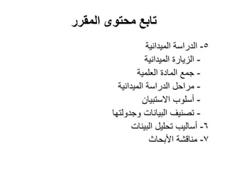 ‫المقرر‬ ‫محتوى‬ ‫تابع‬
5-‫الميدانية‬ ‫الدراسة‬
-‫الميدانية‬ ‫الزيارة‬
-‫العلمية‬ ‫المادة‬ ‫جمع‬
-‫الميدانية‬ ‫الدراسة‬ ‫مراحل‬
-‫االستبيان‬ ‫أسلوب‬
-‫وجدولتها‬ ‫البيانات‬ ‫تصنيف‬
6-‫تحليل‬ ‫أساليب‬‫البينات‬
7-‫األبحاث‬ ‫مناقشة‬
 