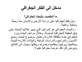 ‫الجغرافي‬ ‫الفكر‬ ‫الى‬ ‫مدخل‬
‫الجغرافي؟‬ ‫بالبحث‬ ‫المقصود‬ ‫ما‬
-‫األرض‬ ‫دراسة‬ ‫على‬ ‫الجغرافيا‬ ‫لفظ‬ ‫يدل‬‫واالنسان‬ً‫ا‬‫وصف‬ ً‫ا‬‫مع‬
ً‫ال‬‫وتعلي‬ ً‫ال‬‫وتحلي‬.
-‫حتى‬ ‫الباحث‬ ‫خاللها‬ ‫يسير‬ ‫التي‬ ‫المراحل‬ ‫هو‬ ‫الجغرافي‬ ‫والبحث‬
‫المأمولة‬ ‫الجغرافية‬ ‫الحقيقة‬ ‫يبلغ‬.‫يزود‬ ‫البحث‬ ‫مراحل‬ ‫وخالل‬
‫وجمع‬ ‫البحث‬ ‫موضوع‬ ‫واختيار‬ ‫الالزمة‬ ‫بالثقافة‬ ‫نفسه‬ ‫الجغرافي‬
‫للبحث‬ ‫الالزمة‬ ‫والبيانات‬ ‫السابقة‬ ‫والدراسات‬ ‫والمراجع‬ ‫األصول‬
‫ويصل‬ ‫ويحللها‬ ‫ويفسرها‬ ‫وينظمها‬ ‫ويرتبها‬ ‫ويعالجها‬‫الى‬‫النتائج‬
ً‫ال‬‫مقبو‬ ً‫ا‬‫جغرافي‬ ً‫ا‬‫عرض‬ ‫ذلك‬ ‫كل‬ ‫ويعرض‬.
 