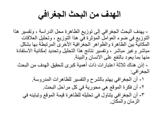 ‫الجغرافي‬ ‫البحث‬ ‫من‬ ‫الهدف‬
-‫هذا‬ ‫وتفسير‬ ، ‫الدراسة‬ ‫محل‬ ‫الظاهرة‬ ‫توزيع‬ ‫إلى‬ ‫الجغرافي‬ ‫البحث‬ ‫يهدف‬
‫العالقات‬ ‫وتحليل‬ ، ‫التوزيع‬ ‫هذا‬ ‫في‬ ‫المؤثرة‬ ‫العوامل‬ ‫ضوء‬ ‫في‬ ‫التوزيع‬
‫بشكل‬ ‫بها‬ ‫المرتبطة‬ ‫األخرى‬ ‫الجغرافية‬ ‫والظواهر‬ ‫الظاهرة‬ ‫بين‬ ‫المكانية‬
‫االستفادة‬ ‫إمكانية‬ ‫وتحديد‬ ‫التحليل‬ ‫هذا‬ ‫نتائج‬ ‫وتفسير‬ ، ‫مباشر‬ ‫وغير‬ ‫مباشر‬
‫والبيئة‬ ‫االنسان‬ ‫على‬ ‫بالنفع‬ ‫يعود‬ ‫بما‬ ‫منها‬.
-‫البحث‬ ‫من‬ ‫الهدف‬ ‫لتحقيق‬ ‫كبرى‬ ‫أهمية‬ ‫ذات‬ ‫اعتبارات‬ ‫ثالثة‬ ‫هناك‬ ‫إذن‬
‫الجغرافي‬:
1-‫المدروسة‬ ‫للظاهرات‬ ‫والتفسير‬ ‫بالشرح‬ ‫يهتم‬ ‫الجغرافي‬ ‫أن‬.
2-‫البحث‬ ‫مراحل‬ ‫كل‬ ‫في‬ ‫محورية‬ ‫هي‬ ‫الموقع‬ ‫فكرة‬ ‫أن‬.
3-‫في‬ ‫وتباينه‬ ‫الموقع‬ ‫قيمة‬ ‫للظاهرة‬ ‫تحليله‬ ‫في‬ ‫يتناول‬ ‫الجغرافي‬ ‫أن‬
‫والمكان‬ ‫الزمان‬.
 
