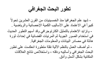 ‫الجغرافي‬ ‫البحث‬ ‫تطور‬
-ً‫ال‬‫تحو‬ ‫العشرين‬ ‫القرن‬ ‫من‬ ‫الخمسينيات‬ ‫منذ‬ ‫الجغرافيا‬ ‫علم‬ ‫شهد‬
‫والرياضية‬ ‫اإلحصائية‬ ‫الكمية‬ ‫األساليب‬ ‫على‬ ‫االعتماد‬ ‫في‬ ً‫ا‬‫كبير‬.
-‫الحديث‬ ‫التطور‬ ‫أسهم‬ ‫وقد‬ ‫الكارتوجرافي‬ ‫بالتمثيل‬ ‫االهتمام‬ ‫وتزايد‬
‫ثورة‬ ‫إحداث‬ ‫في‬ ‫الفضائية‬ ‫المرئيات‬ ‫ثم‬ ‫الجوية‬ ‫الصور‬ ‫استخدام‬ ‫في‬
‫الجغرافية‬ ‫والمعلومات‬ ‫البيانات‬ ‫مصادر‬ ‫في‬ ‫هائلة‬.
-‫تطور‬ ‫على‬ ‫انعكست‬ ‫متطورة‬ ‫نقلة‬ ‫اآللية‬ ‫بالنظم‬ ‫العمل‬ ‫أضاف‬ ‫ثم‬
‫العالقات‬ ‫نتائج‬ ‫واستخالص‬ ، ‫ودقته‬ ‫وأساليبه‬ ‫الجغرافي‬ ‫البحث‬
‫وأدق‬ ‫أشمل‬ ‫بشكل‬ ‫المكانية‬.
 