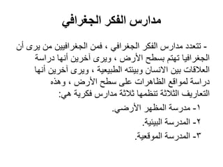 ‫الجغرافي‬ ‫الفكر‬ ‫مدارس‬
-‫أن‬ ‫يرى‬ ‫من‬ ‫الجغرافيين‬ ‫فمن‬ ، ‫الجغرافي‬ ‫الفكر‬ ‫مدارس‬ ‫تتعدد‬
‫دراسة‬ ‫أنها‬ ‫آخرين‬ ‫ويرى‬ ، ‫األرض‬ ‫بسطح‬ ‫تهتم‬ ‫الجغرافيا‬
‫أنها‬ ‫آخرين‬ ‫ويرى‬ ، ‫الطبيعية‬ ‫وبيئته‬ ‫االنسان‬ ‫بين‬ ‫العالقات‬
‫وهذه‬ ، ‫األرض‬ ‫سطح‬ ‫على‬ ‫الظاهرات‬ ‫لمواقع‬ ‫دراسة‬
‫هي‬ ‫فكرية‬ ‫مدارس‬ ‫ثالثة‬ ‫تنظمها‬ ‫الثالثة‬ ‫التعاريف‬:
1-‫األرضي‬ ‫المظهر‬ ‫مدرسة‬.
2-‫البيئية‬ ‫المدرسة‬.
3-‫الموقعية‬ ‫المدرسة‬.
 