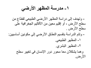 1-‫األرضي‬ ‫المظهر‬ ‫مدرسة‬
-‫من‬ ‫لقطاع‬ ‫الطبيعي‬ ‫األرضي‬ ‫المظهر‬ ‫دراسة‬ ‫إلى‬ ‫وتهدف‬
‫على‬ ‫الجغرافية‬ ‫األقاليم‬ ‫من‬ ‫معين‬ ‫إقليم‬ ‫أو‬ ، ‫األرض‬ ‫سطح‬
‫األرض‬ ‫سطح‬.
-‫أساسيين‬ ‫مكونين‬ ‫إلى‬ ‫األرضي‬ ‫النطاق‬ ‫بتقسيم‬ ‫الدراسة‬ ‫وتتم‬:
1-‫الطبيعي‬ ‫المظهر‬.
2-‫البشري‬ ‫المظهر‬.
‫سطح‬ ‫تغيير‬ ‫في‬ ‫اإلنسان‬ ‫دور‬ ‫محور‬ ‫معا‬ ‫يشكالن‬ ‫وهما‬
‫األرض‬.
 