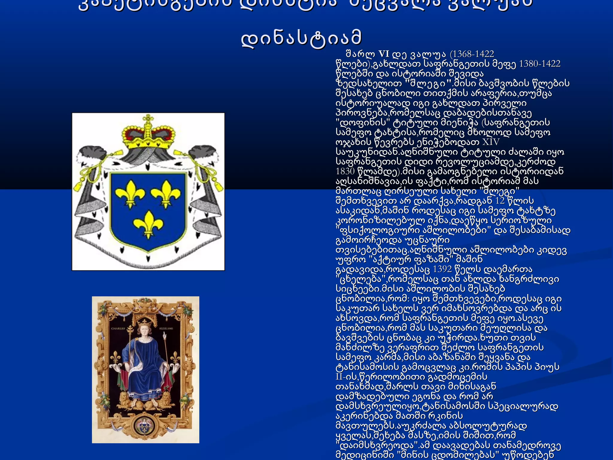 კაპეტინგების დინსტია შეცვალა ვალუასკაპეტინგების დინსტია შეცვალა ვალუას
დინასტიამდინასტიამ
VIშარლ დე ვალუაVIშარლ დე ვალუა (1368-1422 (1368-1422
), 1380-1422წლები გახლდათ საფრანგეთის მეფე), 1380-1422წლები გახლდათ საფრანგეთის მეფე
წლებში და ისტორიაში შევიდაწლებში და ისტორიაში შევიდა
 ზედსახელით ზედსახელით " "შლეგი" "შლეგი .მისი ბავშვობის წლების.მისი ბავშვობის წლების
,შესახებ ცნობილი თითქმის არაფერია თუმცა,შესახებ ცნობილი თითქმის არაფერია თუმცა
ისტორიუალად იგი გახლდათ პირველიისტორიუალად იგი გახლდათ პირველი
,პიროვნება რომელსაც დაბადებისთანავე,პიროვნება რომელსაც დაბადებისთანავე
" " (დოფინის ტიტული მიენიჭა საფრანგეთის" " (დოფინის ტიტული მიენიჭა საფრანგეთის
,სამეფო ტახტისა რომელიც მხოლოდ სამეფო,სამეფო ტახტისა რომელიც მხოლოდ სამეფო
XIVოჯახის წევრებს ენიჭებოდათ XIVოჯახის წევრებს ენიჭებოდათ
.საუკუნიდან აღნიშნული ტიტული ძალაში იყო.საუკუნიდან აღნიშნული ტიტული ძალაში იყო
,საფრანგეთის დიდი რევოლუციამდე კერძოდ,საფრანგეთის დიდი რევოლუციამდე კერძოდ
1830 ).წლამდე მისი გამაოგნებელი ისტორიიდან1830 ).წლამდე მისი გამაოგნებელი ისტორიიდან
, ,აღსანიშნავია ის ფაქტი რომ ისტორიამ მას, ,აღსანიშნავია ის ფაქტი რომ ისტორიამ მას
" "მართლაც ღირსეული სახელი შლეგი" "მართლაც ღირსეული სახელი შლეგი
, 12შემთხვევით არ დაარქვა რადგან წლის, 12შემთხვევით არ დაარქვა რადგან წლის
,ასაკიდან მაშინ როდესაც იგი სამეფო ტახტზე,ასაკიდან მაშინ როდესაც იგი სამეფო ტახტზე
,კორონიზილებულ იქნა დაეწყო სერიოზული,კორონიზილებულ იქნა დაეწყო სერიოზული
" "ფსიქოლოგიური აშლილობები და შესაბამისად" "ფსიქოლოგიური აშლილობები და შესაბამისად
გამოირჩეოდა უცნაურიგამოირჩეოდა უცნაური
.თვისებებითაც აღნიშნული აშლილობები კიდევ.თვისებებითაც აღნიშნული აშლილობები კიდევ
" "უფრო აქტიურ ფაზაში მაშინ" "უფრო აქტიურ ფაზაში მაშინ
, 1392გადავიდა როდესაც წელს დაემართა, 1392გადავიდა როდესაც წელს დაემართა
" ",ცხელება რომელსაც თან ახლდა ხანგრძლივი" ",ცხელება რომელსაც თან ახლდა ხანგრძლივი
.სიცხეები მისი აშლილობის შესახებ.სიცხეები მისი აშლილობის შესახებ
, : ,ცნობილია რომ იყო შემთხვევები როდესაც იგი, : ,ცნობილია რომ იყო შემთხვევები როდესაც იგი
საკუთარ სახელს ვერ იმახსოვრებდა და არც ისსაკუთარ სახელს ვერ იმახსოვრებდა და არც ის
, .ახსოვდა რომ საფრანგეთის მეფე იყო ასევე, .ახსოვდა რომ საფრანგეთის მეფე იყო ასევე
,ცნობილია რომ მას საკუთარი მეუღლისა და,ცნობილია რომ მას საკუთარი მეუღლისა და
.ბავშვების ცნობაც კი უჭირდა ხუთი თვის.ბავშვების ცნობაც კი უჭირდა ხუთი თვის
მანძილზე ვერაფრით შეძლო საფრანგეთისმანძილზე ვერაფრით შეძლო საფრანგეთის
,სამეფო კარმა მისი აბაზანაში შეყვანა და,სამეფო კარმა მისი აბაზანაში შეყვანა და
.ტანისამოსის გამოცვლაც კი რომის პაპის პიუს.ტანისამოსის გამოცვლაც კი რომის პაპის პიუს
II- ,ის წერილობითი გადმოცემისII- ,ის წერილობითი გადმოცემის
,თანახმად შარლს თავი მინისაგან,თანახმად შარლს თავი მინისაგან
დამზადებული ეგონა და რომ არდამზადებული ეგონა და რომ არ
,დამსხვრეულიყო ტანისამოსში სპეციალურად,დამსხვრეულიყო ტანისამოსში სპეციალურად
აკერინებდა მათში რკინისაკერინებდა მათში რკინის
.მავთულებს აუკრძალა აბსოლუტურად.მავთულებს აუკრძალა აბსოლუტურად
, , ,ყველას შეხება მასზე იმის შიშით რომ, , ,ყველას შეხება მასზე იმის შიშით რომ
" ".დაიმსხვრეოდა ამ დაავადებას თანამედროვე" ".დაიმსხვრეოდა ამ დაავადებას თანამედროვე
" "მედიცინიში მინის ცდომილებას" "მედიცინიში მინის ცდომილებას უწოდებენუწოდებენ
 