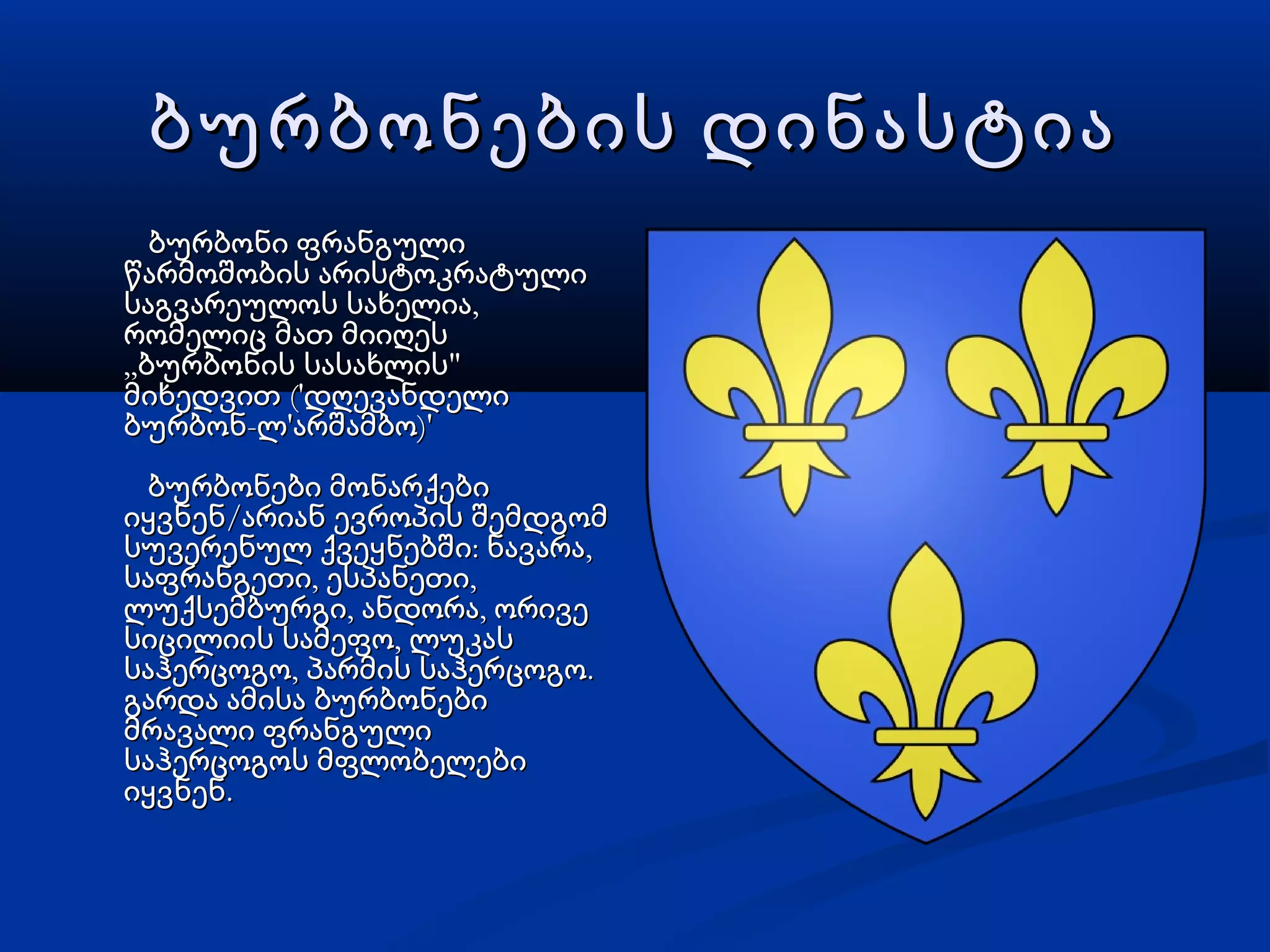 ბურბონების დინასტიაბურბონების დინასტია
ბურბონი ფრანგულიბურბონი ფრანგული
წარმოშობის არისტოკრატულიწარმოშობის არისტოკრატული
,საგვარეულოს სახელია,საგვარეულოს სახელია
რომელიც მათ მიიღესრომელიც მათ მიიღეს
„ "ბურბონის სასახლის„ "ბურბონის სასახლის
('მიხედვით დღევანდელი('მიხედვით დღევანდელი
- ' )'ბურბონ ლ არშამბო- ' )'ბურბონ ლ არშამბო
ბურბონები მონარქებიბურბონები მონარქები
/იყვნენ არიან ევროპის შემდგომ/იყვნენ არიან ევროპის შემდგომ
: ,სუვერენულ ქვეყნებში ნავარა: ,სუვერენულ ქვეყნებში ნავარა
, ,საფრანგეთი ესპანეთი, ,საფრანგეთი ესპანეთი
, ,ლუქსემბურგი ანდორა ორივე, ,ლუქსემბურგი ანდორა ორივე
,სიცილიის სამეფო ლუკას,სიცილიის სამეფო ლუკას
, .საჰერცოგო პარმის საჰერცოგო, .საჰერცოგო პარმის საჰერცოგო
გარდა ამისა ბურბონებიგარდა ამისა ბურბონები
მრავალი ფრანგულიმრავალი ფრანგული
საჰერცოგოს მფლობელებისაჰერცოგოს მფლობელები
.იყვნენ.იყვნენ
 