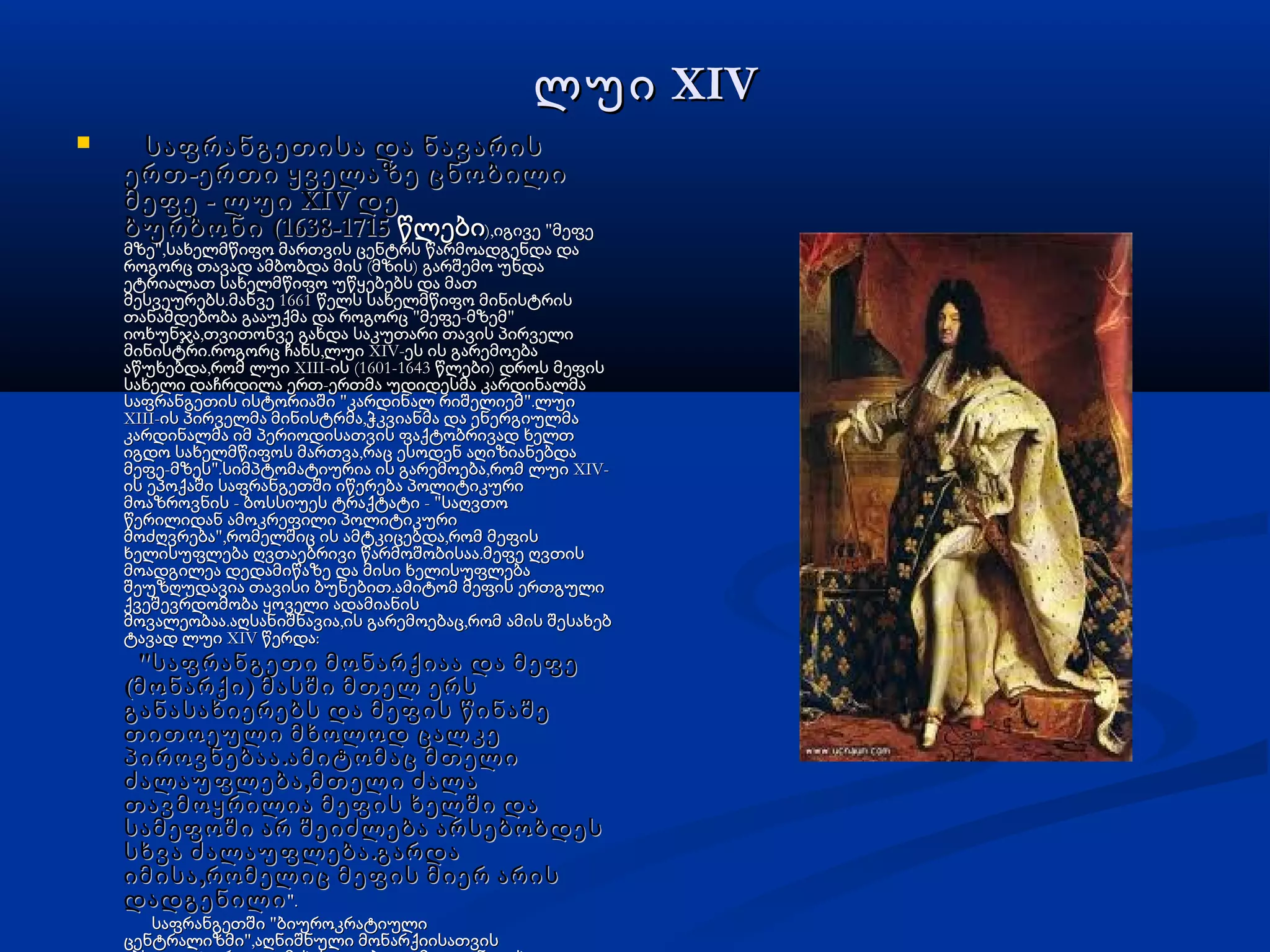 ლუილუი XIVXIV
 საფრანგეთისა და ნავარისსაფრანგეთისა და ნავარის
-ერთ ერთი ყველაზე ცნობილი-ერთ ერთი ყველაზე ცნობილი
-  XIVმეფე ლუი დე-  XIVმეფე ლუი დე
 (1638-1715ბურბონი (1638-1715ბურბონი წლებიწლები), "იგივე მეფე), "იგივე მეფე
",მზე სახელმწიფო მართვის ცენტრს წარმოადგენდა და",მზე სახელმწიფო მართვის ცენტრს წარმოადგენდა და
( )როგორც თავად ამბობდა მის მზის გარშემო უნდა( )როგორც თავად ამბობდა მის მზის გარშემო უნდა
ეტრიალათ სახელმწიფო უწყებებს და მათეტრიალათ სახელმწიფო უწყებებს და მათ
. 1661მესვეურებს მანვე წელს სახელმწიფო მინისტრის. 1661მესვეურებს მანვე წელს სახელმწიფო მინისტრის
" - "თანამდებობა გააუქმა და როგორც მეფე მზემ" - "თანამდებობა გააუქმა და როგორც მეფე მზემ
,იოხუნჯა თვითონვე გახდა საკუთარი თავის პირველი,იოხუნჯა თვითონვე გახდა საკუთარი თავის პირველი
. , XIV-მინისტრი როგორც ჩანს ლუი ეს ის გარემოება. , XIV-მინისტრი როგორც ჩანს ლუი ეს ის გარემოება
, XIII- (1601-1643 )აწუხებდა რომ ლუი ის წლები დროს მეფის, XIII- (1601-1643 )აწუხებდა რომ ლუი ის წლები დროს მეფის
-სახელი დაჩრდილა ერთ ერთმა უდიდესმა კარდინალმა-სახელი დაჩრდილა ერთ ერთმა უდიდესმა კარდინალმა
" ".საფრანგეთის ისტორიაში კარდინალ რიშელიემ ლუი" ".საფრანგეთის ისტორიაში კარდინალ რიშელიემ ლუი
XIII- ,ის პირველმა მინისტრმა ჭკვიანმა და ენერგიულმაXIII- ,ის პირველმა მინისტრმა ჭკვიანმა და ენერგიულმა
კარდინალმა იმ პერიოდისათვის ფაქტობრივად ხელთკარდინალმა იმ პერიოდისათვის ფაქტობრივად ხელთ
,იგდო სახელმწიფოს მართვა რაც ესოდენ აღიზიანებდა,იგდო სახელმწიფოს მართვა რაც ესოდენ აღიზიანებდა
- ". , XIV-მეფე მზეს სიმპტომატიურია ის გარემოება რომ ლუი- ". , XIV-მეფე მზეს სიმპტომატიურია ის გარემოება რომ ლუი
ის ეპოქაში საფრანგეთში იწერება პოლიტიკურიის ეპოქაში საფრანგეთში იწერება პოლიტიკური
- - "მოაზროვნის ბოსსიუეს ტრაქტატი საღვთო- - "მოაზროვნის ბოსსიუეს ტრაქტატი საღვთო
წერილიდან ამოკრეფილი პოლიტიკურიწერილიდან ამოკრეფილი პოლიტიკური
", ,მოძღვრება რომელშიც ის ამტკიცებდა რომ მეფის", ,მოძღვრება რომელშიც ის ამტკიცებდა რომ მეფის
.ხელისუფლება ღვთაებრივი წარმოშობისაა მეფე ღვთის.ხელისუფლება ღვთაებრივი წარმოშობისაა მეფე ღვთის
მოადგილეა დედამიწაზე და მისი ხელისუფლებამოადგილეა დედამიწაზე და მისი ხელისუფლება
.შეუზღუდავია თავისი ბუნებით ამიტომ მეფის ერთგული.შეუზღუდავია თავისი ბუნებით ამიტომ მეფის ერთგული
ქვეშევრდომობა ყოველი ადამიანისქვეშევრდომობა ყოველი ადამიანის
. , ,მოვალეობაა აღსანიშნავია ის გარემოებაც რომ ამის შესახებ. , ,მოვალეობაა აღსანიშნავია ის გარემოებაც რომ ამის შესახებ
XIV :ტავად ლუი წერდაXIV :ტავად ლუი წერდა
"საფრანგეთი მონარქიაა და მეფე"საფრანგეთი მონარქიაა და მეფე
( )მონარქი მასში მთელ ერს( )მონარქი მასში მთელ ერს
განასახიერებს და მეფის წინაშეგანასახიერებს და მეფის წინაშე
თითოეული მხოლოდ ცალკეთითოეული მხოლოდ ცალკე
.პიროვნებაა ამიტომაც მთელი.პიროვნებაა ამიტომაც მთელი
,ძალაუფლება მთელი ძალა,ძალაუფლება მთელი ძალა
თავმოყრილია მეფის ხელში დათავმოყრილია მეფის ხელში და
სამეფოში არ შეიძლება არსებობდესსამეფოში არ შეიძლება არსებობდეს
.სხვა ძალაუფლება გარდა.სხვა ძალაუფლება გარდა
,იმისა რომელიც მეფის მიერ არის,იმისა რომელიც მეფის მიერ არის
დადგენილიდადგენილი".".
"საფრანგეთში ბიუროკრატიული"საფრანგეთში ბიუროკრატიული
",ცენტრალიზმი აღნიშნული მონარქიისათვის",ცენტრალიზმი აღნიშნული მონარქიისათვის
 