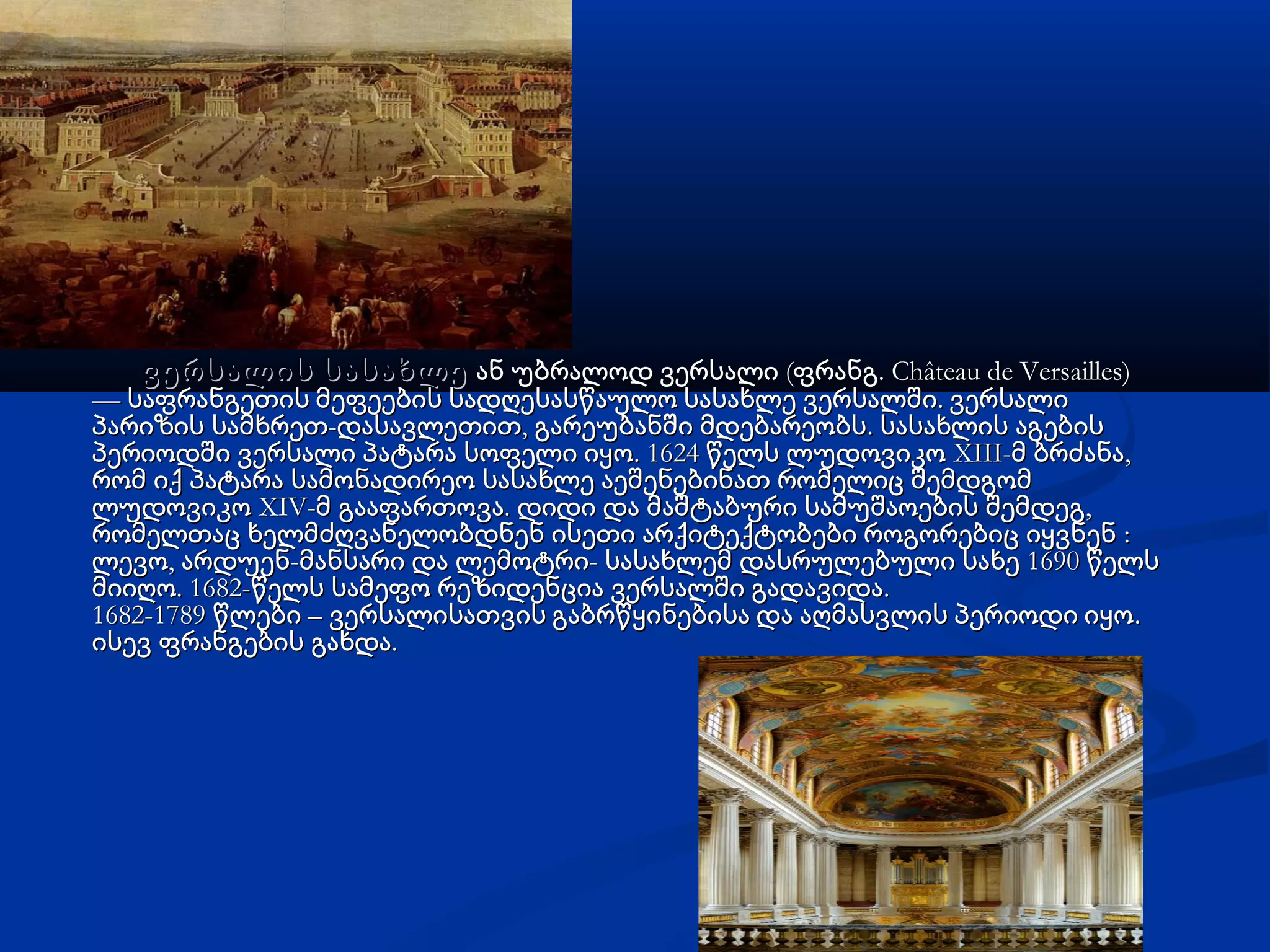 ვერსალის სასახლევერსალის სასახლე ( . Château de Versailles)ან უბრალოდ ვერსალი ფრანგ( . Château de Versailles)ან უბრალოდ ვერსალი ფრანგ
— .საფრანგეთის მეფეების სადღესასწაულო სასახლე ვერსალში ვერსალი— .საფრანგეთის მეფეების სადღესასწაულო სასახლე ვერსალში ვერსალი
- , .პარიზის სამხრეთ დასავლეთით გარეუბანში მდებარეობს სასახლის აგების- , .პარიზის სამხრეთ დასავლეთით გარეუბანში მდებარეობს სასახლის აგების
. 1624 XIII- ,პერიოდში ვერსალი პატარა სოფელი იყო წელს ლუდოვიკო მ ბრძანა. 1624 XIII- ,პერიოდში ვერსალი პატარა სოფელი იყო წელს ლუდოვიკო მ ბრძანა
რომ იქ პატარა სამონადირეო სასახლე აეშენებინათ რომელიც შემდგომრომ იქ პატარა სამონადირეო სასახლე აეშენებინათ რომელიც შემდგომ
XIV- . ,ლუდოვიკო მ გააფართოვა დიდი და მაშტაბური სამუშაოების შემდეგXIV- . ,ლუდოვიკო მ გააფართოვა დიდი და მაშტაბური სამუშაოების შემდეგ
:რომელთაც ხელმძღვანელობდნენ ისეთი არქიტექტობები როგორებიც იყვნენ :რომელთაც ხელმძღვანელობდნენ ისეთი არქიტექტობები როგორებიც იყვნენ
, - - 1690ლევო არდუენ მანსარი და ლემოტრი სასახლემ დასრულებული სახე წელს, - - 1690ლევო არდუენ მანსარი და ლემოტრი სასახლემ დასრულებული სახე წელს
. 1682- .მიიღო წელს სამეფო რეზიდენცია ვერსალში გადავიდა. 1682- .მიიღო წელს სამეფო რეზიდენცია ვერსალში გადავიდა
1682-1789 – .წლები ვერსალისათვის გაბრწყინებისა და აღმასვლის პერიოდი იყო1682-1789 – .წლები ვერსალისათვის გაბრწყინებისა და აღმასვლის პერიოდი იყო
.ისევ ფრანგების გახდა.ისევ ფრანგების გახდა
 