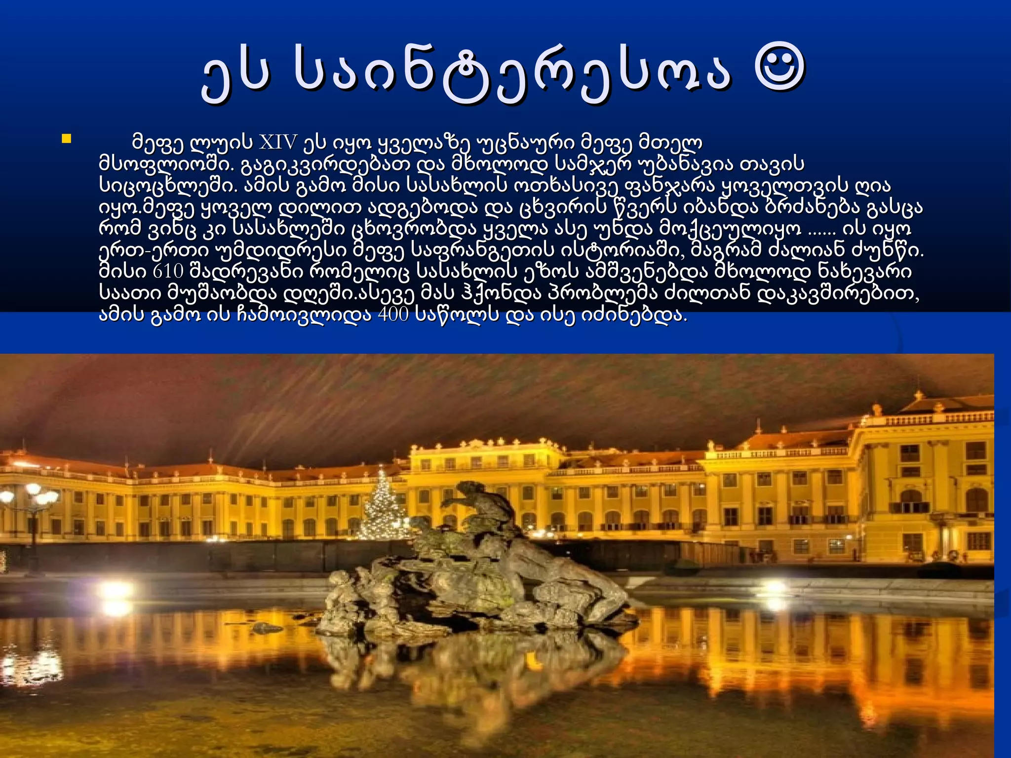 ეს საინტერესოაეს საინტერესოა 
 XIVმეფე ლუის ეს იყო ყველაზე უცნაური მეფე მთელXIVმეფე ლუის ეს იყო ყველაზე უცნაური მეფე მთელ
. მსოფლიოში გაგიკვირდებათ და მხოლოდ სამჯერ უბანავია თავის. მსოფლიოში გაგიკვირდებათ და მხოლოდ სამჯერ უბანავია თავის
.სიცოცხლეში ამის გამო მისი სასახლის ოთხასივე ფანჯარა ყოველთვის ღია.სიცოცხლეში ამის გამო მისი სასახლის ოთხასივე ფანჯარა ყოველთვის ღია
.იყო მეფე ყოველ დილით ადგებოდა და ცხვირის წვერს იბანდა ბრძანება გასცა.იყო მეფე ყოველ დილით ადგებოდა და ცხვირის წვერს იბანდა ბრძანება გასცა
რომ ვინც კი სასახლეში ცხოვრობდა ყველა ასე უნდა მოქცეულიყორომ ვინც კი სასახლეში ცხოვრობდა ყველა ასე უნდა მოქცეულიყო ............ ის იყოის იყო
- , .ერთ ერთი უმდიდრესი მეფე საფრანგეთის ისტორიაში მაგრამ ძალიან ძუნწი- , .ერთ ერთი უმდიდრესი მეფე საფრანგეთის ისტორიაში მაგრამ ძალიან ძუნწი
610მისი შადრევანი რომელიც სასახლის ეზოს ამშვენებდა მხოლოდ ნახევარი610მისი შადრევანი რომელიც სასახლის ეზოს ამშვენებდა მხოლოდ ნახევარი
. ,საათი მუშაობდა დღეში ასევე მას ჰქონდა პრობლემა ძილთან დაკავშირებით. ,საათი მუშაობდა დღეში ასევე მას ჰქონდა პრობლემა ძილთან დაკავშირებით
400 .ამის გამო ის ჩამოივლიდა საწოლს და ისე იძინებდა400 .ამის გამო ის ჩამოივლიდა საწოლს და ისე იძინებდა
 
