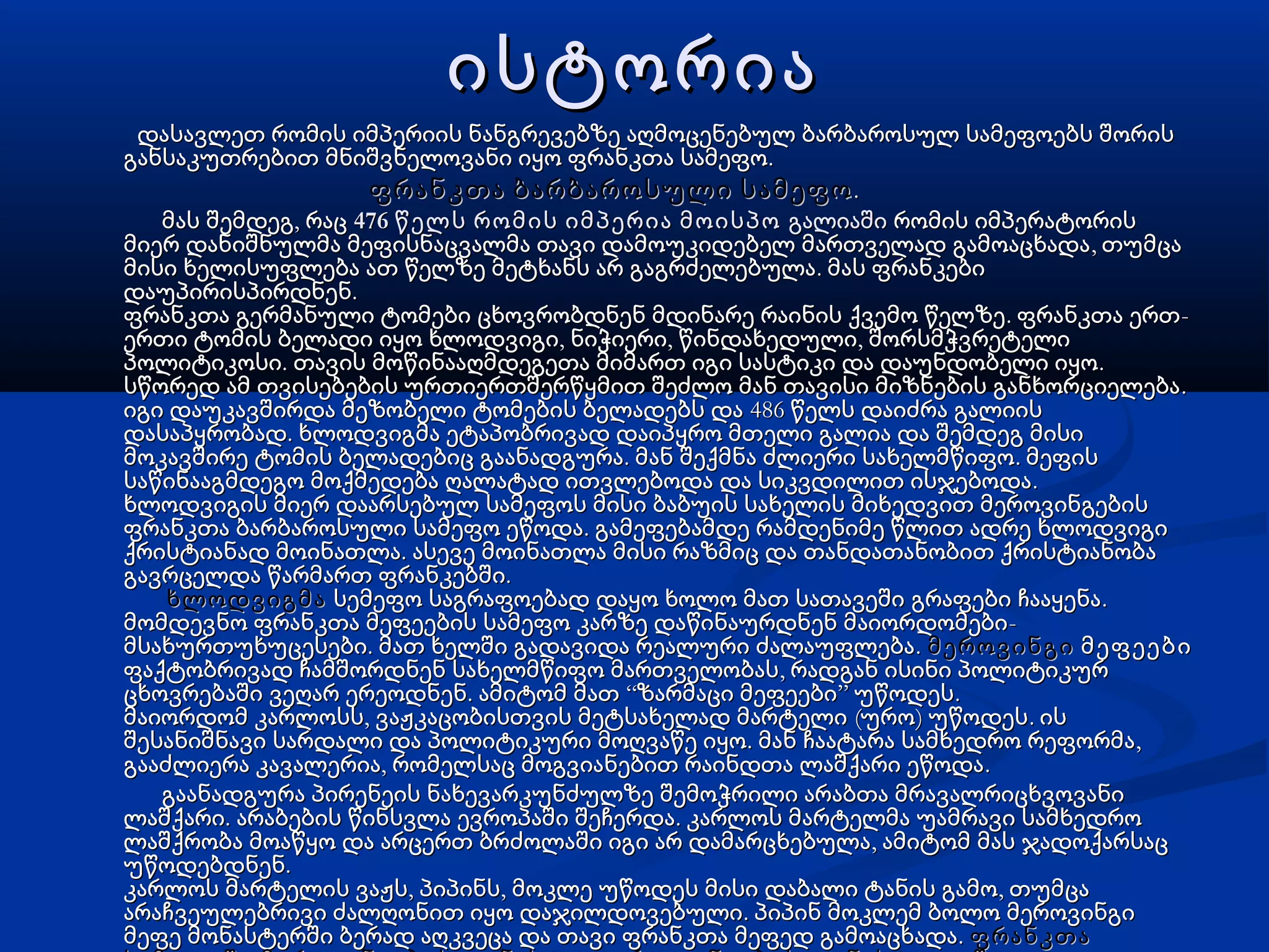 ისტორიაისტორია
დასავლეთ რომის იმპერიის ნანგრევებზე აღმოცენებულ ბარბაროსულ სამეფოებს შორისდასავლეთ რომის იმპერიის ნანგრევებზე აღმოცენებულ ბარბაროსულ სამეფოებს შორის
.განსაკუთრებით მნიშვნელოვანი იყო ფრანკთა სამეფო.განსაკუთრებით მნიშვნელოვანი იყო ფრანკთა სამეფო
ფრანკთა ბარბაროსული სამეფოფრანკთა ბარბაროსული სამეფო..
,მას შემდეგ რაც,მას შემდეგ რაც 476 წელს რომის იმპერია მოისპო476 წელს რომის იმპერია მოისპო გალიაშიგალიაში რომის იმპერატორისრომის იმპერატორის
,მიერ დანიშნულმა მეფისნაცვალმა თავი დამოუკიდებელ მართველად გამოაცხადა თუმცა,მიერ დანიშნულმა მეფისნაცვალმა თავი დამოუკიდებელ მართველად გამოაცხადა თუმცა
.მისი ხელისუფლება ათ წელზე მეტხანს არ გაგრძელებულა მას ფრანკები.მისი ხელისუფლება ათ წელზე მეტხანს არ გაგრძელებულა მას ფრანკები
.დაუპირისპირდნენ.დაუპირისპირდნენ
. -ფრანკთა გერმანული ტომები ცხოვრობდნენ მდინარე რაინის ქვემო წელზე ფრანკთა ერთ. -ფრანკთა გერმანული ტომები ცხოვრობდნენ მდინარე რაინის ქვემო წელზე ფრანკთა ერთ
, , ,ერთი ტომის ბელადი იყო ხლოდვიგი ნიჭიერი წინდახედული შორსმჭვრეტელი, , ,ერთი ტომის ბელადი იყო ხლოდვიგი ნიჭიერი წინდახედული შორსმჭვრეტელი
. .პოლიტიკოსი თავის მოწინააღმდეგეთა მიმართ იგი სასტიკი და დაუნდობელი იყო. .პოლიტიკოსი თავის მოწინააღმდეგეთა მიმართ იგი სასტიკი და დაუნდობელი იყო
.სწორედ ამ თვისებების ურთიერთშერწყმით შეძლო მან თავისი მიზნების განხორციელება.სწორედ ამ თვისებების ურთიერთშერწყმით შეძლო მან თავისი მიზნების განხორციელება
486იგი დაუკავშირდა მეზობელი ტომების ბელადებს და წელს დაიძრა გალიის486იგი დაუკავშირდა მეზობელი ტომების ბელადებს და წელს დაიძრა გალიის
.დასაპყრობად ხლოდვიგმა ეტაპობრივად დაიპყრო მთელი გალია და შემდეგ მისი.დასაპყრობად ხლოდვიგმა ეტაპობრივად დაიპყრო მთელი გალია და შემდეგ მისი
. .მოკავშირე ტომის ბელადებიც გაანადგურა მან შექმნა ძლიერი სახელმწიფო მეფის. .მოკავშირე ტომის ბელადებიც გაანადგურა მან შექმნა ძლიერი სახელმწიფო მეფის
.საწინააგმდეგო მოქმედება ღალატად ითვლებოდა და სიკვდილით ისჯებოდა.საწინააგმდეგო მოქმედება ღალატად ითვლებოდა და სიკვდილით ისჯებოდა
ხლოდვიგის მიერ დაარსებულ სამეფოს მისი ბაბუის სახელის მიხედვით მეროვინგებისხლოდვიგის მიერ დაარსებულ სამეფოს მისი ბაბუის სახელის მიხედვით მეროვინგების
.ფრანკთა ბარბაროსული სამეფო ეწოდა გამეფებამდე რამდენიმე წლით ადრე ხლოდვიგი.ფრანკთა ბარბაროსული სამეფო ეწოდა გამეფებამდე რამდენიმე წლით ადრე ხლოდვიგი
.ქრისტიანად მოინათლა ასევე მოინათლა მისი რაზმიც და თანდათანობით ქრისტიანობა.ქრისტიანად მოინათლა ასევე მოინათლა მისი რაზმიც და თანდათანობით ქრისტიანობა
.გავრცელდა წარმართ ფრანკებში.გავრცელდა წარმართ ფრანკებში
ხლოდვიგმახლოდვიგმა .სემეფო საგრაფოებად დაყო ხოლო მათ სათავეში გრაფები ჩააყენა.სემეფო საგრაფოებად დაყო ხოლო მათ სათავეში გრაფები ჩააყენა
-მომდევნო ფრანკთა მეფეების სამეფო კარზე დაწინაურდნენ მაიორდომები-მომდევნო ფრანკთა მეფეების სამეფო კარზე დაწინაურდნენ მაიორდომები
. .მსახურთუხუცესები მათ ხელში გადავიდა რეალური ძალაუფლება. .მსახურთუხუცესები მათ ხელში გადავიდა რეალური ძალაუფლება მეროვინგიმეროვინგი მეფეებიმეფეები
,ფაქტობრივად ჩამშორდნენ სახელმწიფო მართველობას რადგან ისინი პოლიტიკურ,ფაქტობრივად ჩამშორდნენ სახელმწიფო მართველობას რადგან ისინი პოლიტიკურ
. “ ” .ცხოვრებაში ვეღარ ერეოდნენ ამიტომ მათ ზარმაცი მეფეები უწოდეს. “ ” .ცხოვრებაში ვეღარ ერეოდნენ ამიტომ მათ ზარმაცი მეფეები უწოდეს
, ( ) .მაიორდომ კარლოსს ვაჟკაცობისთვის მეტსახელად მარტელი ურო უწოდეს ის, ( ) .მაიორდომ კარლოსს ვაჟკაცობისთვის მეტსახელად მარტელი ურო უწოდეს ის
. ,შესანიშნავი სარდალი და პოლიტიკური მოღვაწე იყო მან ჩაატარა სამხედრო რეფორმა. ,შესანიშნავი სარდალი და პოლიტიკური მოღვაწე იყო მან ჩაატარა სამხედრო რეფორმა
,გააძლიერა კავალერია რომელსაც მოგვიანებით რაინდთა ლაშქარი ეწოდა,გააძლიერა კავალერია რომელსაც მოგვიანებით რაინდთა ლაშქარი ეწოდა..
გაანადგურა პირენეის ნახევარკუნძულზე შემოჭრილი არაბთა მრავალრიცხვოვანიგაანადგურა პირენეის ნახევარკუნძულზე შემოჭრილი არაბთა მრავალრიცხვოვანი
. .ლაშქარი არაბების წინსვლა ევროპაში შეჩერდა კარლოს მარტელმა უამრავი სამხედრო. .ლაშქარი არაბების წინსვლა ევროპაში შეჩერდა კარლოს მარტელმა უამრავი სამხედრო
,ლაშქრობა მოაწყო და არცერთ ბრძოლაში იგი არ დამარცხებულა ამიტომ მას ჯადოქარსაც,ლაშქრობა მოაწყო და არცერთ ბრძოლაში იგი არ დამარცხებულა ამიტომ მას ჯადოქარსაც
.უწოდებდნენ.უწოდებდნენ
, , ,კარლოს მარტელის ვაჟს პიპინს მოკლე უწოდეს მისი დაბალი ტანის გამო თუმცა, , ,კარლოს მარტელის ვაჟს პიპინს მოკლე უწოდეს მისი დაბალი ტანის გამო თუმცა
.არაჩვეულებრივი ძალღონით იყო დაჯილდოვებული პიპინ მოკლემ ბოლო მეროვინგი.არაჩვეულებრივი ძალღონით იყო დაჯილდოვებული პიპინ მოკლემ ბოლო მეროვინგი
.მეფე მონასტერში ბერად აღკვეცა და თავი ფრანკთა მეფედ გამოაცხადა.მეფე მონასტერში ბერად აღკვეცა და თავი ფრანკთა მეფედ გამოაცხადა ფრანკთაფრანკთა
 