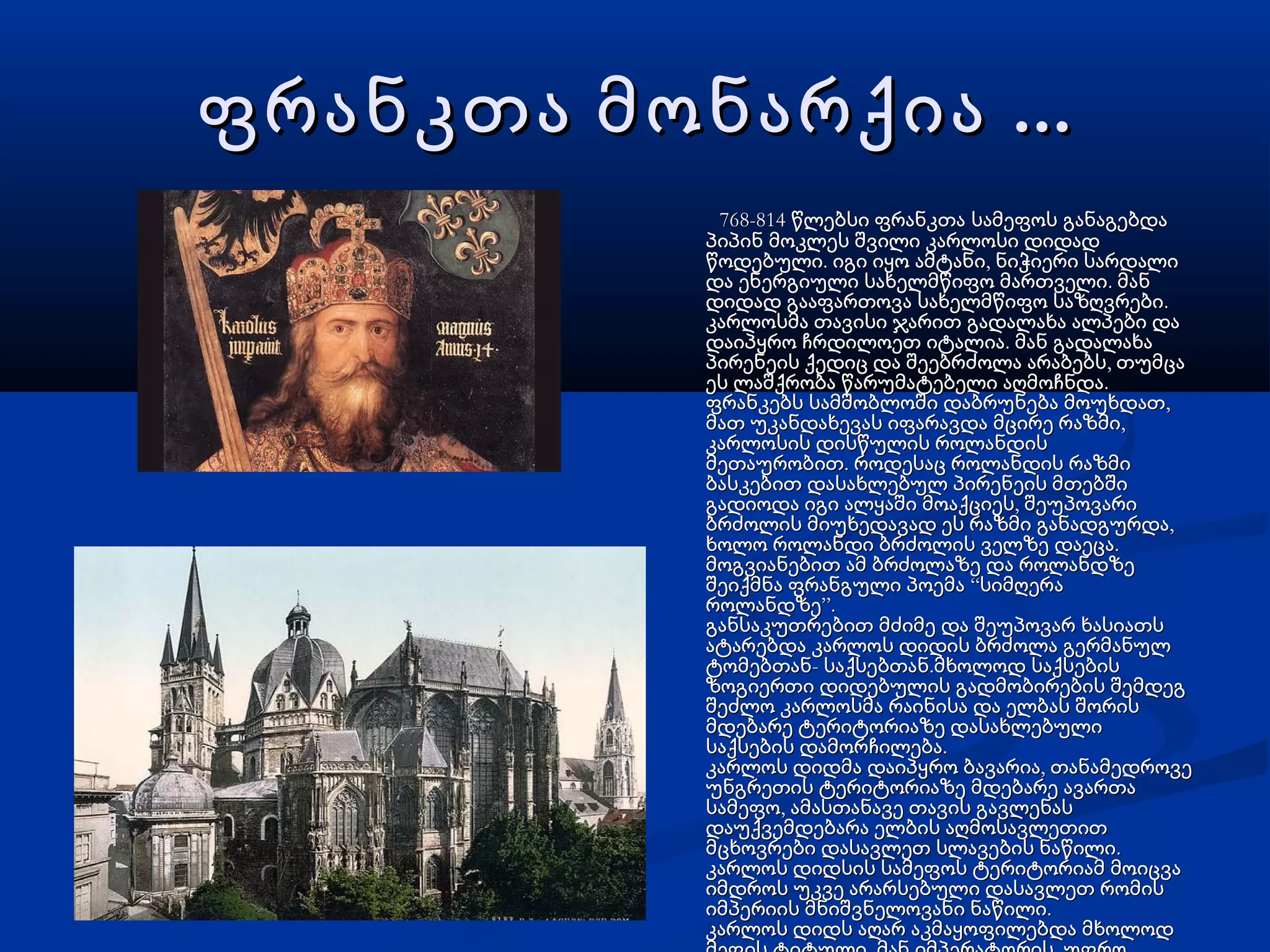 ...ფრანკთა მონარქია ...ფრანკთა მონარქია
768-814 წლებსი ფრანკთა სამეფოს განაგებდა768-814 წლებსი ფრანკთა სამეფოს განაგებდა
პიპინ მოკლეს შვილი კარლოსი დიდადპიპინ მოკლეს შვილი კარლოსი დიდად
. ,წოდებული იგი იყო ამტანი ნიჭიერი სარდალი. ,წოდებული იგი იყო ამტანი ნიჭიერი სარდალი
.და ენერგიული სახელმწიფო მართველი მან.და ენერგიული სახელმწიფო მართველი მან
.დიდად გააფართოვა სახელმწიფო საზღვრები.დიდად გააფართოვა სახელმწიფო საზღვრები
კარლოსმა თავისი ჯარით გადალახა ალპები დაკარლოსმა თავისი ჯარით გადალახა ალპები და
.დაიპყრო ჩრდილოეთ იტალია მან გადალახა.დაიპყრო ჩრდილოეთ იტალია მან გადალახა
,პირენეის ქედიც და შეებრძოლა არაბებს თუმცა,პირენეის ქედიც და შეებრძოლა არაბებს თუმცა
.ეს ლაშქრობა წარუმატებელი აღმოჩნდა.ეს ლაშქრობა წარუმატებელი აღმოჩნდა
,ფრანკებს სამშობლოში დაბრუნება მოუხდათ,ფრანკებს სამშობლოში დაბრუნება მოუხდათ
,მათ უკანდახევას იფარავდა მცირე რაზმი,მათ უკანდახევას იფარავდა მცირე რაზმი
კარლოსის დისწულის როლანდისკარლოსის დისწულის როლანდის
.მეთაურობით როდესაც როლანდის რაზმი.მეთაურობით როდესაც როლანდის რაზმი
ბასკებით დასახლებულ პირენეის მთებშიბასკებით დასახლებულ პირენეის მთებში
,გადიოდა იგი ალყაში მოაქციეს შეუპოვარი,გადიოდა იგი ალყაში მოაქციეს შეუპოვარი
,ბრძოლის მიუხედავად ეს რაზმი განადგურდა,ბრძოლის მიუხედავად ეს რაზმი განადგურდა
.ხოლო როლანდი ბრძოლის ველზე დაეცა.ხოლო როლანდი ბრძოლის ველზე დაეცა
მოგვიანებით ამ ბრძოლაზე და როლანდზემოგვიანებით ამ ბრძოლაზე და როლანდზე
“შეიქმნა ფრანგული პოემა სიმღერა“შეიქმნა ფრანგული პოემა სიმღერა
”.როლანდზე”.როლანდზე
განსაკუთრებით მძიმე და შეუპოვარ ხასიათსგანსაკუთრებით მძიმე და შეუპოვარ ხასიათს
ატარებდა კარლოს დიდის ბრძოლა გერმანულატარებდა კარლოს დიდის ბრძოლა გერმანულ
- .ტომებთან საქსებთან მხოლოდ საქსების- .ტომებთან საქსებთან მხოლოდ საქსების
ზოგიერთი დიდებულის გადმობირების შემდეგზოგიერთი დიდებულის გადმობირების შემდეგ
შეძლო კარლოსმა რაინისა და ელბას შორისშეძლო კარლოსმა რაინისა და ელბას შორის
მდებარე ტერიტორიაზე დასახლებულიმდებარე ტერიტორიაზე დასახლებული
.საქსების დამორჩილება.საქსების დამორჩილება
,კარლოს დიდმა დაიპყრო ბავარია თანამედროვე,კარლოს დიდმა დაიპყრო ბავარია თანამედროვე
უნგრეთის ტერიტორიაზე მდებარე ავართაუნგრეთის ტერიტორიაზე მდებარე ავართა
,სამეფო ამასთანავე თავის გავლენას,სამეფო ამასთანავე თავის გავლენას
დაუქვემდებარა ელბის აღმოსავლეთითდაუქვემდებარა ელბის აღმოსავლეთით
.მცხოვრები დასავლეთ სლავების ნაწილი.მცხოვრები დასავლეთ სლავების ნაწილი
კარლოს დიდსის სამეფოს ტერიტორიამ მოიცვაკარლოს დიდსის სამეფოს ტერიტორიამ მოიცვა
იმდროს უკვე არარსებული დასავლეთ რომისიმდროს უკვე არარსებული დასავლეთ რომის
.იმპერიის მნიშვნელოვანი ნაწილი.იმპერიის მნიშვნელოვანი ნაწილი
კარლოს დიდს აღარ აკმაყოფილებდა მხოლოდკარლოს დიდს აღარ აკმაყოფილებდა მხოლოდ
 