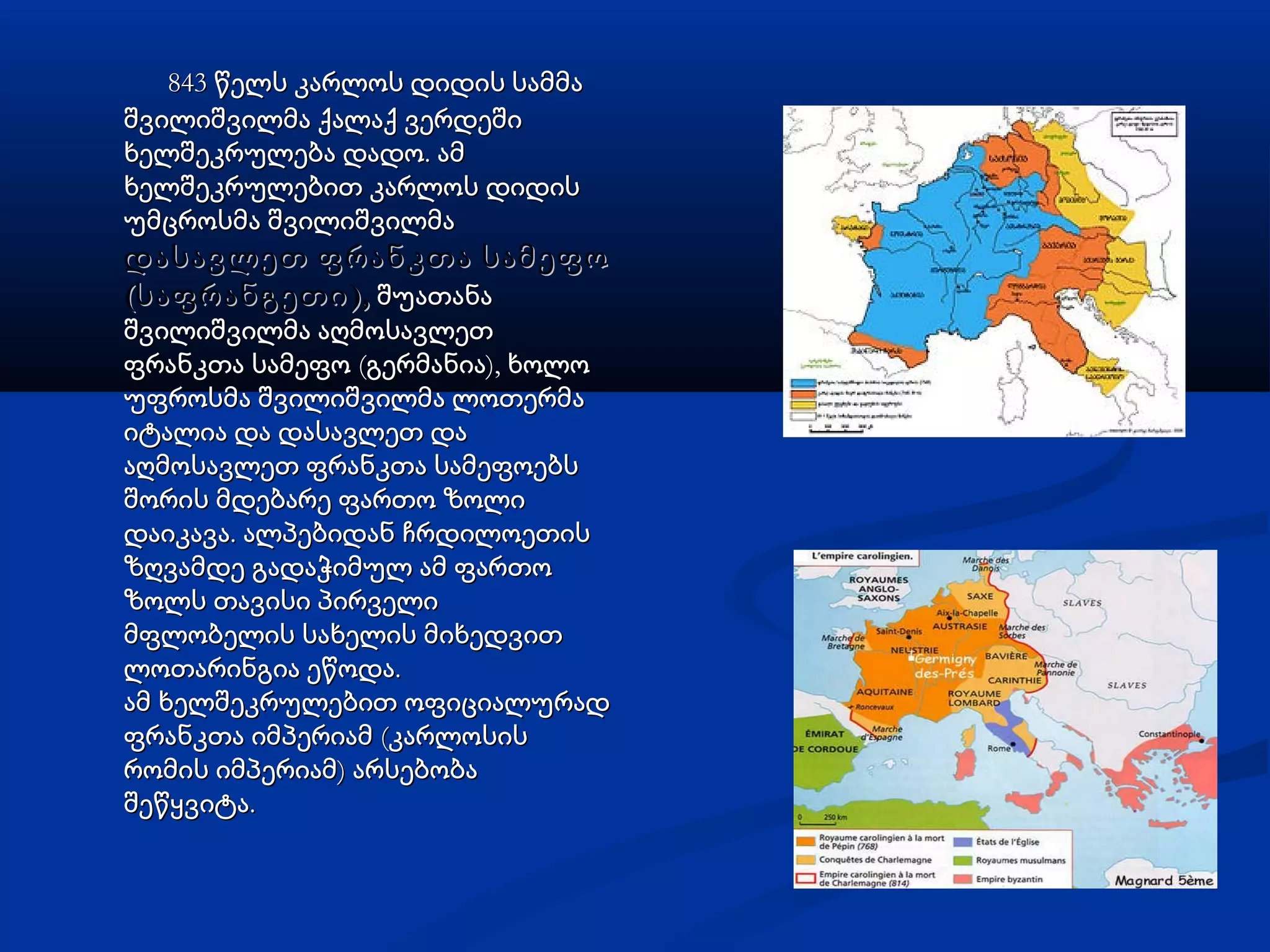 843 წელს კარლოს დიდის სამმა843 წელს კარლოს დიდის სამმა
შვილიშვილმა ქალაქ ვერდეშიშვილიშვილმა ქალაქ ვერდეში
.ხელშეკრულება დადო ამ.ხელშეკრულება დადო ამ
ხელშეკრულებით კარლოს დიდისხელშეკრულებით კარლოს დიდის
უმცროსმა შვილიშვილმაუმცროსმა შვილიშვილმა
დასავლეთ ფრანკთა სამეფოდასავლეთ ფრანკთა სამეფო
( ),საფრანგეთი( ),საფრანგეთი შუათანაშუათანა
შვილიშვილმა აღმოსავლეთშვილიშვილმა აღმოსავლეთ
( ),ფრანკთა სამეფო გერმანია ხოლო( ),ფრანკთა სამეფო გერმანია ხოლო
უფროსმა შვილიშვილმა ლოთერმაუფროსმა შვილიშვილმა ლოთერმა
იტალია და დასავლეთ დაიტალია და დასავლეთ და
აღმოსავლეთ ფრანკთა სამეფოებსაღმოსავლეთ ფრანკთა სამეფოებს
შორის მდებარე ფართო ზოლიშორის მდებარე ფართო ზოლი
.დაიკავა ალპებიდან ჩრდილოეთის.დაიკავა ალპებიდან ჩრდილოეთის
ზღვამდე გადაჭიმულ ამ ფართოზღვამდე გადაჭიმულ ამ ფართო
ზოლს თავისი პირველიზოლს თავისი პირველი
მფლობელის სახელის მიხედვითმფლობელის სახელის მიხედვით
.ლოთარინგია ეწოდა.ლოთარინგია ეწოდა
ამ ხელშეკრულებით ოფიციალურადამ ხელშეკრულებით ოფიციალურად
(ფრანკთა იმპერიამ კარლოსის(ფრანკთა იმპერიამ კარლოსის
)რომის იმპერიამ არსებობა)რომის იმპერიამ არსებობა
.შეწყვიტა.შეწყვიტა
 