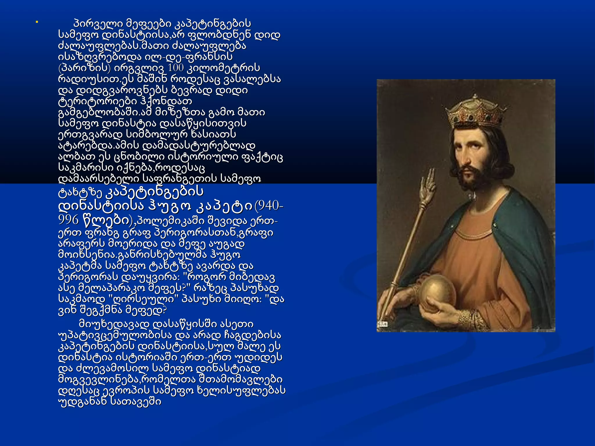 
პირველი მეფეები კაპეტინგებისპირველი მეფეები კაპეტინგების
,სამეფო დინასტიისა არ ფლობდნენ დიდ,სამეფო დინასტიისა არ ფლობდნენ დიდ
.ძალაუფლებას მათი ძალაუფლება.ძალაუფლებას მათი ძალაუფლება
- -ისაზღვრებოდა ილ დე ფრანსის- -ისაზღვრებოდა ილ დე ფრანსის
( ) 100პარიზის ირგვლივ კილომეტრის( ) 100პარიზის ირგვლივ კილომეტრის
.რადიუსით ეს მაშინ როდესაც ვასალებსა.რადიუსით ეს მაშინ როდესაც ვასალებსა
და დიდგვაროვნებს ბევრად დიდიდა დიდგვაროვნებს ბევრად დიდი
ტერიტორიები ჰქონდათტერიტორიები ჰქონდათ
.გამგებლობაში ამ მიზეზთა გამო მათი.გამგებლობაში ამ მიზეზთა გამო მათი
სამეფო დინასტია დასაწყისითვისსამეფო დინასტია დასაწყისითვის
ერთგვარად სიმბოლურ ხასიათსერთგვარად სიმბოლურ ხასიათს
.ატარებდა ამის დამადასტურებლად.ატარებდა ამის დამადასტურებლად
ალბათ ეს ცნობილი ისტორიული ფაქტიცალბათ ეს ცნობილი ისტორიული ფაქტიც
,საკმარისი იქნება როდესაც,საკმარისი იქნება როდესაც
დამაარსებელი საფრანგეთის სამეფოდამაარსებელი საფრანგეთის სამეფო
ტახტზეტახტზე კაპეტინგებისკაპეტინგების
 დინასტიისა დინასტიისა ჰუგო კაპეტიჰუგო კაპეტი(940-(940-
996 ),წლები996 ),წლები -პოლემიკაში შევიდა ერთ-პოლემიკაში შევიდა ერთ
,ერთ ფრანგ გრაფ პერიგორასთან გრაფი,ერთ ფრანგ გრაფ პერიგორასთან გრაფი
არაფერს მოერიდა და მეფე აუგადარაფერს მოერიდა და მეფე აუგად
.მოიხსენია განრისხებულმა ჰუგო.მოიხსენია განრისხებულმა ჰუგო
კაპეტმა სამეფო ტახტზე ავარდა დაკაპეტმა სამეფო ტახტზე ავარდა და
: "პერიგორას დაუყვირა როგორ მიბედავ: "პერიგორას დაუყვირა როგორ მიბედავ
?"ასე მელაპარაკო მეფეს რაზეც პასუხად?"ასე მელაპარაკო მეფეს რაზეც პასუხად
" " : "საკმაოდ ღირსეული პასუხი მიიღო და" " : "საკმაოდ ღირსეული პასუხი მიიღო და
?ვინ შეგქმნა მეფედ?ვინ შეგქმნა მეფედ
მიუხედავად დასაწყისში ასეთიმიუხედავად დასაწყისში ასეთი
უპატივცემულობისა და არად ჩაგდებისაუპატივცემულობისა და არად ჩაგდებისა
,კაპეტინგების დინასტიისა სულ მალე ეს,კაპეტინგების დინასტიისა სულ მალე ეს
-დინასტია ისტორიაში ერთ ერთ უდიდეს-დინასტია ისტორიაში ერთ ერთ უდიდეს
და ძლევამოსილ სამეფო დინასტიადდა ძლევამოსილ სამეფო დინასტიად
,მოგვევლინება რომელთა შ,მოგვევლინება რომელთა შთთამომავლებიამომავლები
დღესაც ევროპის სამეფო ხელისუფლებასდღესაც ევროპის სამეფო ხელისუფლებას
უდგანან სათავეშიუდგანან სათავეში
 