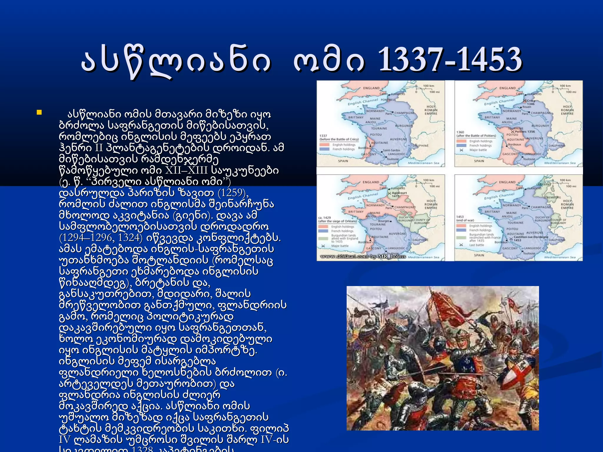1337-1453ასწლიანი ომი 1337-1453ასწლიანი ომი
 ასწლიანი ომის მთავარი მიზეზი იყოასწლიანი ომის მთავარი მიზეზი იყო
,ბრძოლა საფრანგეთის მიწებისათვის,ბრძოლა საფრანგეთის მიწებისათვის
რომლებიც ინგლისის მეფეებს ეპყრათრომლებიც ინგლისის მეფეებს ეპყრათ
II .ჰენრი პლანტაგენეტების დროიდან ამII .ჰენრი პლანტაგენეტების დროიდან ამ
მიწებისათვის რამდენჯერმემიწებისათვის რამდენჯერმე
XII–XIIIწამოწყებული ომი საუკუნეებიXII–XIIIწამოწყებული ომი საუკუნეები
( . . “ ”)ე წ პირველი ასწლიანი ომი( . . “ ”)ე წ პირველი ასწლიანი ომი
(1259),დასრულდა პარიზის ზავით (1259),დასრულდა პარიზის ზავით
რომლის ძალით ინგლისმა შეინარჩუნარომლის ძალით ინგლისმა შეინარჩუნა
( ).მხოლოდ აკვიტანია გიენი დავა ამ( ).მხოლოდ აკვიტანია გიენი დავა ამ
სამფლობელოებისათვის დროდადროსამფლობელოებისათვის დროდადრო
(1294–1296, 1324) .იწვევდა კონფლიქტებს(1294–1296, 1324) .იწვევდა კონფლიქტებს
-ამას ემატებოდა ინგლის საფრანგეთის-ამას ემატებოდა ინგლის საფრანგეთის
(უთანხმოება შოტლანდიის რომელსაც(უთანხმოება შოტლანდიის რომელსაც
საფრანგეთი ეხმარებოდა ინგლისისსაფრანგეთი ეხმარებოდა ინგლისის
), ,წინააღმდეგ ბრეტანის და), ,წინააღმდეგ ბრეტანის და
, ,განსაკუთრებით მდიდარი შალის, ,განსაკუთრებით მდიდარი შალის
,მრეწველობით განთქმული ფლანდრიის,მრეწველობით განთქმული ფლანდრიის
,გამო რომელიც პოლიტიკურად,გამო რომელიც პოლიტიკურად
,დაკავშირებული იყო საფრანგეთთან,დაკავშირებული იყო საფრანგეთთან
ხოლო ეკონომიურად დამოკიდებულიხოლო ეკონომიურად დამოკიდებული
.იყო ინგლისის მატყლის იმპორტზე.იყო ინგლისის მატყლის იმპორტზე
ინგლისის მეფემ ისარგებლაინგლისის მეფემ ისარგებლა
( .ფლანდრიელი ხელოსნების ბრძოლით ი( .ფლანდრიელი ხელოსნების ბრძოლით ი
)არტეველდეს მეთაურობით და)არტეველდეს მეთაურობით და
ფლანდრია ინგლისის ძლიერფლანდრია ინგლისის ძლიერ
.მოკავშირედ აქცია ასწლიანი ომის.მოკავშირედ აქცია ასწლიანი ომის
უშუალო მიზეზად იქცა საფრანგეთისუშუალო მიზეზად იქცა საფრანგეთის
.ტახტის მემკვიდრეობის საკითხი ფილიპ.ტახტის მემკვიდრეობის საკითხი ფილიპ
IV IV-ლამაზის უმცროსი შვილის შარლ ისIV IV-ლამაზის უმცროსი შვილის შარლ ის
 