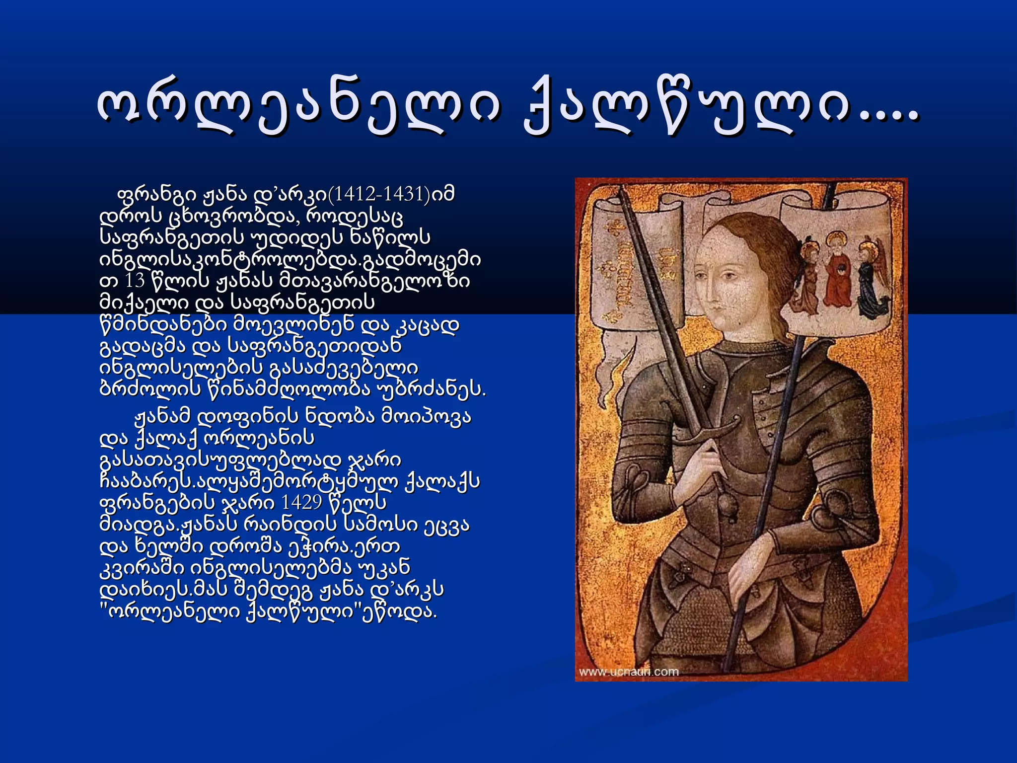 ....ორლეანელი ქალწული....ორლეანელი ქალწული
ფრანგი ჟანა დფრანგი ჟანა დ’’ (1412-1431)არკი იმ(1412-1431)არკი იმ
,დროს ცხოვრობდა როდესაც,დროს ცხოვრობდა როდესაც
საფრანგეთის უდიდეს ნაწილსსაფრანგეთის უდიდეს ნაწილს
.ინგლისაკონტროლებდა გადმოცემი.ინგლისაკონტროლებდა გადმოცემი
13თ წლის ჟანას მთავარანგელოზი13თ წლის ჟანას მთავარანგელოზი
მიქაელი და საფრანგეთისმიქაელი და საფრანგეთის
წმინდანები მოევლინენ და კაცადწმინდანები მოევლინენ და კაცად
გადაცმა და საფრანგეთიდანგადაცმა და საფრანგეთიდან
ინგლისელების გასაძევებელიინგლისელების გასაძევებელი
.ბრძოლის წინამძღოლობა უბრძანეს.ბრძოლის წინამძღოლობა უბრძანეს
ჟანამ დოფინის ნდობა მოიპოვაჟანამ დოფინის ნდობა მოიპოვა
და ქალაქ ორლეანისდა ქალაქ ორლეანის
გასათავისუფლებლად ჯარიგასათავისუფლებლად ჯარი
.ჩააბარეს ალყაშემორტყმულ ქალაქს.ჩააბარეს ალყაშემორტყმულ ქალაქს
1429ფრანგების ჯარი წელს1429ფრანგების ჯარი წელს
.მიადგა ჟანას რაინდის სამოსი ეცვა.მიადგა ჟანას რაინდის სამოსი ეცვა
.და ხელში დროშა ეჭირა ერთ.და ხელში დროშა ეჭირა ერთ
კვირაში ინგლისელებმა უკანკვირაში ინგლისელებმა უკან
.დაიხიეს მას შემდეგ ჟანა დ.დაიხიეს მას შემდეგ ჟანა დ’’არკსარკს
" " .ორლეანელი ქალწული ეწოდა" " .ორლეანელი ქალწული ეწოდა
 