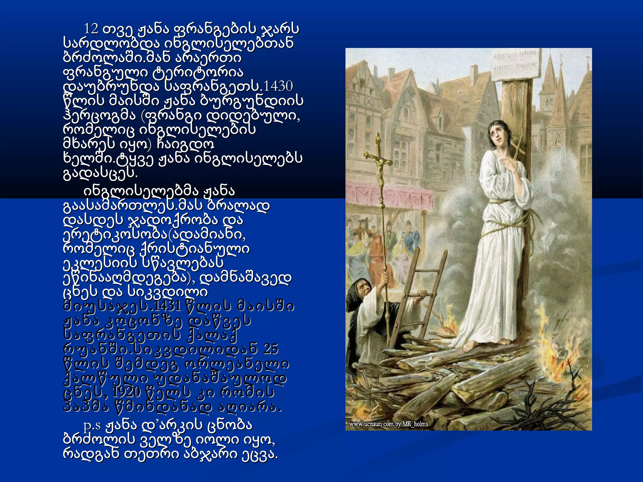 12 თვე ჟანა ფრანგების ჯარს12 თვე ჟანა ფრანგების ჯარს
სარდლობდა ინგლისელებთანსარდლობდა ინგლისელებთან
.ბრძოლაში მან არაერთი.ბრძოლაში მან არაერთი
ფრანგული ტერიტორიაფრანგული ტერიტორია
.1430დაუბრუნდა საფრანგეთს.1430დაუბრუნდა საფრანგეთს
წლის მაისში ჟანა ბურგუნდიისწლის მაისში ჟანა ბურგუნდიის
( ,ჰერცოგმა ფრანგი დიდებული( ,ჰერცოგმა ფრანგი დიდებული
რომელიც ინგლისელებისრომელიც ინგლისელების
)მხარეს იყო ჩაიგდო)მხარეს იყო ჩაიგდო
.ხელში ტყვე ჟანა ინგლისელებს.ხელში ტყვე ჟანა ინგლისელებს
.გადასცეს.გადასცეს
ინგლისელებმა ჟანაინგლისელებმა ჟანა
.გაასამართლეს მას ბრალად.გაასამართლეს მას ბრალად
დასდეს ჯადოქრობა დადასდეს ჯადოქრობა და
( ,ერეტიკოსობა ადამიანი( ,ერეტიკოსობა ადამიანი
რომელიც ქრისტიანულირომელიც ქრისტიანული
ეკლესიის სწავლებასეკლესიის სწავლებას
),ეწინააღმდეგება დამნაშავედ),ეწინააღმდეგება დამნაშავედ
ცნეს და სიკვდილიცნეს და სიკვდილი
.1431მიუსაჯეს წლის მაისში.1431მიუსაჯეს წლის მაისში
ჟანა კოცონზე დაწვესჟანა კოცონზე დაწვეს
საფრანგეთისსაფრანგეთის ქალაქქალაქ
. 25რუანში სიკვდილიდან. 25რუანში სიკვდილიდან
წლის შემდეგ ორლეანელიწლის შემდეგ ორლეანელი
ქალწული უდანაშაულოდქალწული უდანაშაულოდ
, 1920ცნეს წელს კი რომის, 1920ცნეს წელს კი რომის
.პაპმა წმინდანად აღიარა.პაპმა წმინდანად აღიარა
p.s ჟანა დp.s ჟანა დ’’არკის ცნობაარკის ცნობა
,ბრძოლის ველზე იოლი იყო,ბრძოლის ველზე იოლი იყო
.რადგან თეთრი აბჯარი ეცვა.რადგან თეთრი აბჯარი ეცვა
 