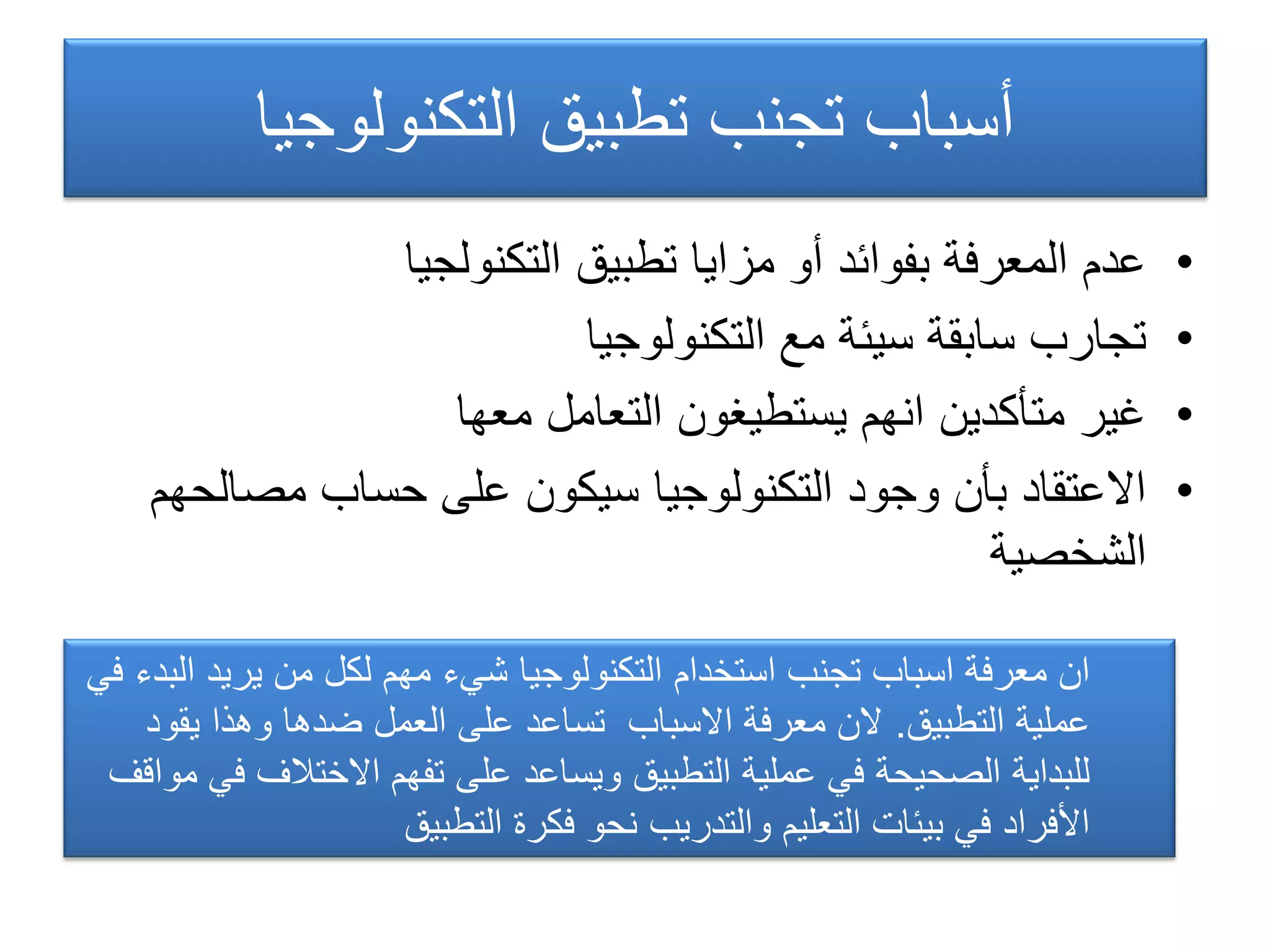 ‫التكنولوجٌا‬ ‫تطبٌق‬ ‫تجنب‬ ‫أسباب‬
•‫التكنولجٌا‬ ‫تطبٌق‬ ‫مزاٌا‬ ‫أو‬ ‫بفوائد‬ ‫المعرفة‬ ‫عدم‬
•‫التكنولوجٌا‬ ‫مع‬ ‫سٌئة‬ ‫سابقة‬ ‫تجارب‬
•‫معها‬ ‫التعامل‬ ‫ٌستطٌغون‬ ‫انهم‬ ‫متأكدٌن‬ ‫غٌر‬
•‫مصالحهم‬ ‫حساب‬ ‫على‬ ‫سٌكون‬ ‫التكنولوجٌا‬ ‫وجود‬ ‫بأن‬ ‫االعتقاد‬
‫الشخصٌة‬
ً‫ف‬ ‫البدء‬ ‫ٌرٌد‬ ‫من‬ ‫لكل‬ ‫مهم‬ ‫شًء‬ ‫التكنولوجٌا‬ ‫استخدام‬ ‫تجنب‬ ‫اسباب‬ ‫معرفة‬ ‫ان‬
‫التطبٌق‬ ‫عملٌة‬.‫ٌقود‬ ‫وهذا‬ ‫ضدها‬ ‫العمل‬ ‫على‬ ‫تساعد‬ ‫االسباب‬ ‫معرفة‬ ‫الن‬
‫مواقف‬ ً‫ف‬ ‫االختالف‬ ‫تفهم‬ ‫على‬ ‫وٌساعد‬ ‫التطبٌق‬ ‫عملٌة‬ ً‫ف‬ ‫الصحٌحة‬ ‫للبداٌة‬
‫التطبٌق‬ ‫فكرة‬ ‫نحو‬ ‫والتدرٌب‬ ‫التعلٌم‬ ‫بٌئات‬ ً‫ف‬ ‫األفراد‬
 