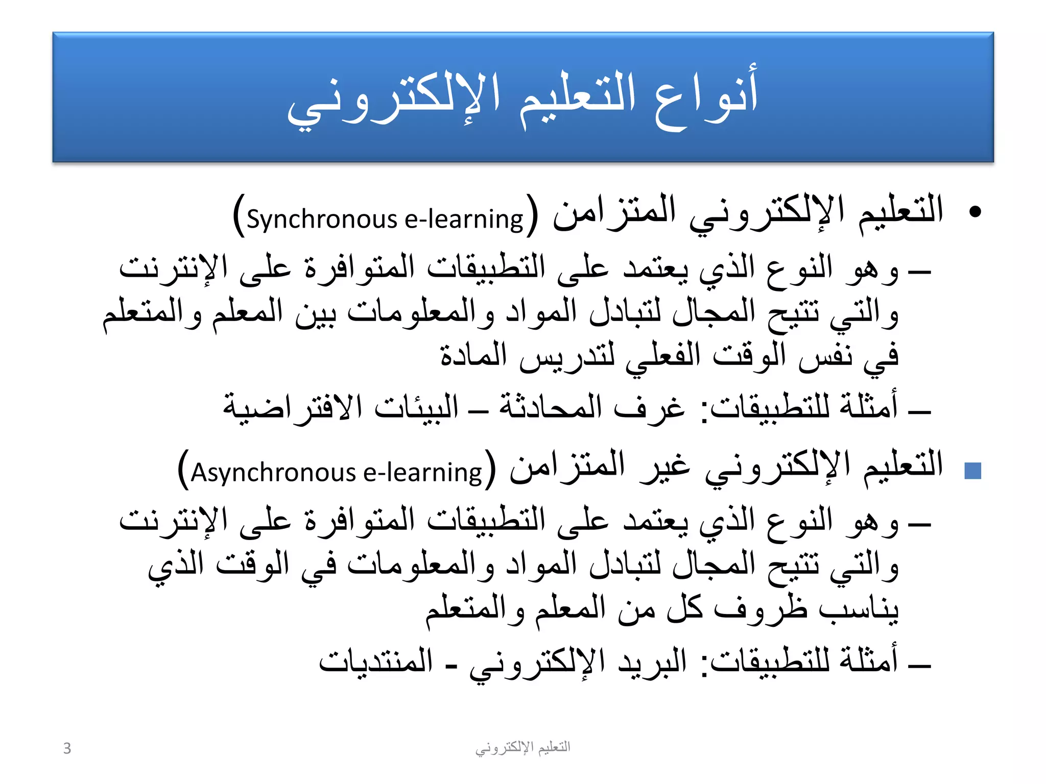 ً‫اإللكترون‬ ‫التعلٌم‬
ً‫اإللكترون‬ ‫التعلٌم‬ ‫أنواع‬
•‫المتزامن‬ ً‫اإللكترون‬ ‫التعلٌم‬(Synchronous e-learning)
–‫اإلنترنت‬ ‫على‬ ‫المتوافرة‬ ‫التطبٌقات‬ ‫على‬ ‫ٌعتمد‬ ‫الذي‬ ‫النوع‬ ‫وهو‬
‫والمتعلم‬ ‫المعلم‬ ‫بٌن‬ ‫والمعلومات‬ ‫المواد‬ ‫لتبادل‬ ‫المجال‬ ‫تتٌح‬ ً‫والت‬
‫المادة‬ ‫لتدرٌس‬ ً‫الفعل‬ ‫الوقت‬ ‫نفس‬ ً‫ف‬
–‫للتطبٌقات‬ ‫أمثلة‬:‫المحادثة‬ ‫غرف‬–‫االفتراضٌة‬ ‫البٌئات‬
‫المتزامن‬ ‫غٌر‬ ً‫اإللكترون‬ ‫التعلٌم‬(Asynchronous e-learning)
–‫اإلنترنت‬ ‫على‬ ‫المتوافرة‬ ‫التطبٌقات‬ ‫على‬ ‫ٌعتمد‬ ‫الذي‬ ‫النوع‬ ‫وهو‬
‫الذي‬ ‫الوقت‬ ً‫ف‬ ‫والمعلومات‬ ‫المواد‬ ‫لتبادل‬ ‫المجال‬ ‫تتٌح‬ ً‫والت‬
‫والمتعلم‬ ‫المعلم‬ ‫من‬ ‫كل‬ ‫ظروف‬ ‫ٌناسب‬
–‫للتطبٌقات‬ ‫أمثلة‬:ً‫اإللكترون‬ ‫البرٌد‬-‫المنتدٌات‬
3
 