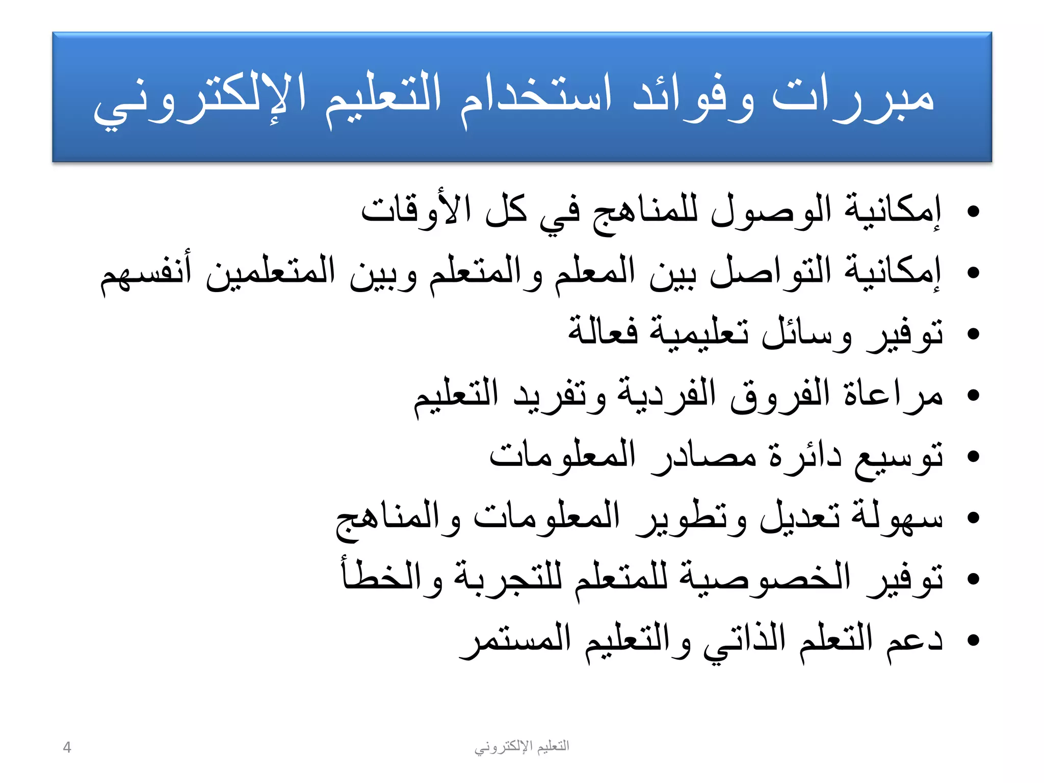 ً‫اإللكترون‬ ‫التعلٌم‬
ً‫اإللكترون‬ ‫التعلٌم‬ ‫استخدام‬ ‫وفوائد‬ ‫مبررات‬
•‫األوقات‬ ‫كل‬ ً‫ف‬ ‫للمناهج‬ ‫الوصول‬ ‫إمكانٌة‬
•‫أنفسهم‬ ‫المتعلمٌن‬ ‫وبٌن‬ ‫والمتعلم‬ ‫المعلم‬ ‫بٌن‬ ‫التواصل‬ ‫إمكانٌة‬
•‫فعالة‬ ‫تعلٌمٌة‬ ‫وسائل‬ ‫توفٌر‬
•‫التعلٌم‬ ‫وتفرٌد‬ ‫الفردٌة‬ ‫الفروق‬ ‫مراعاة‬
•‫المعلومات‬ ‫مصادر‬ ‫دائرة‬ ‫توسٌع‬
•‫والمناهج‬ ‫المعلومات‬ ‫وتطوٌر‬ ‫تعدٌل‬ ‫سهولة‬
•‫والخطأ‬ ‫للتجربة‬ ‫للمتعلم‬ ‫الخصوصٌة‬ ‫توفٌر‬
•‫المستمر‬ ‫والتعلٌم‬ ً‫الذات‬ ‫التعلم‬ ‫دعم‬
4
 