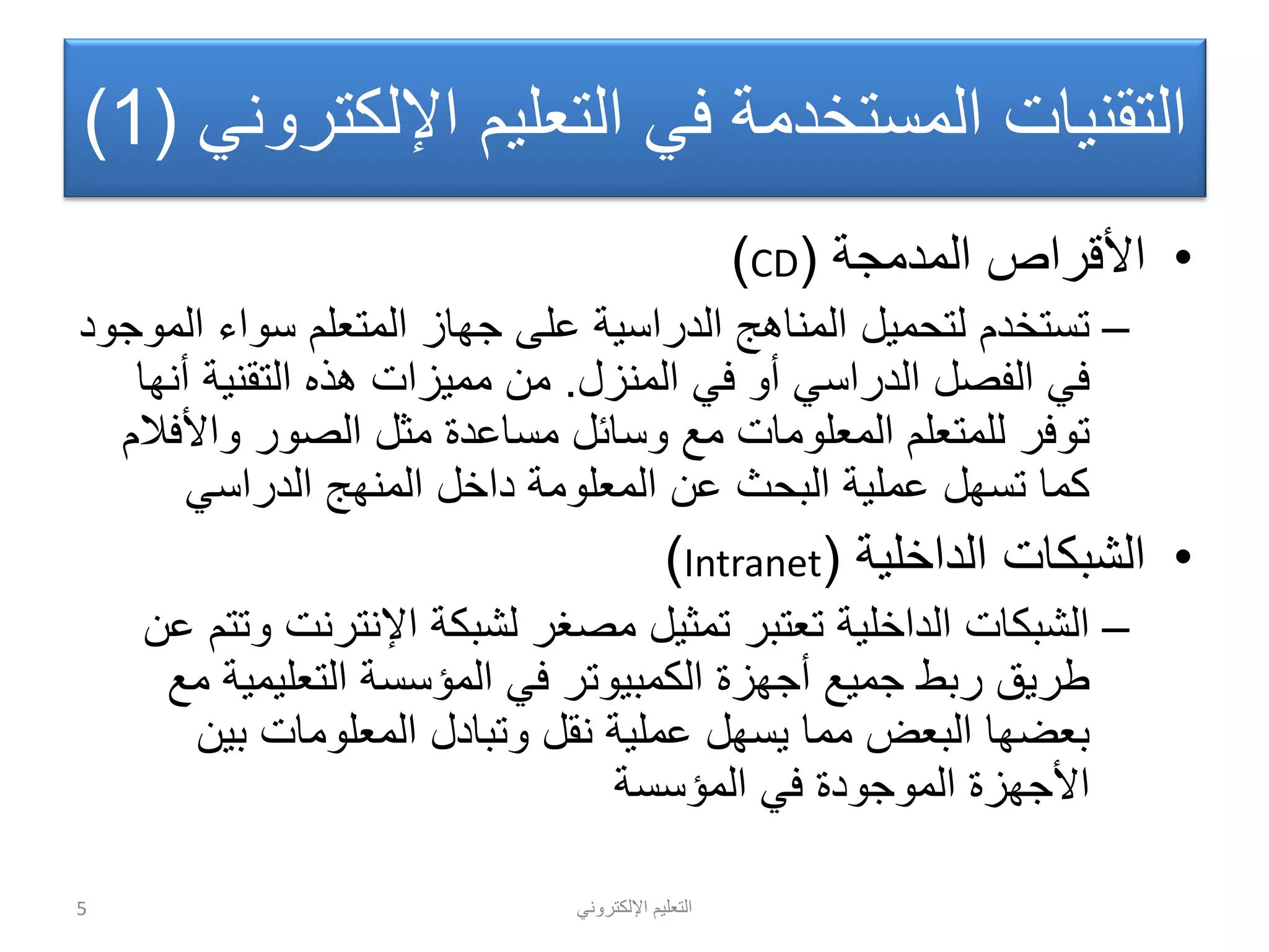 ً‫اإللكترون‬ ‫التعلٌم‬
ً‫اإللكترون‬ ‫التعلٌم‬ ً‫ف‬ ‫المستخدمة‬ ‫التقنٌات‬(1)
•‫المدمجة‬ ‫األقراص‬(CD)
–‫الموجود‬ ‫سواء‬ ‫المتعلم‬ ‫جهاز‬ ‫على‬ ‫الدراسٌة‬ ‫المناهج‬ ‫لتحمٌل‬ ‫تستخدم‬
‫المنزل‬ ً‫ف‬ ‫أو‬ ً‫الدراس‬ ‫الفصل‬ ً‫ف‬.‫أنها‬ ‫التقنٌة‬ ‫هذه‬ ‫ممٌزات‬ ‫من‬
‫واألفالم‬ ‫الصور‬ ‫مثل‬ ‫مساعدة‬ ‫وسائل‬ ‫مع‬ ‫المعلومات‬ ‫للمتعلم‬ ‫توفر‬
ً‫الدراس‬ ‫المنهج‬ ‫داخل‬ ‫المعلومة‬ ‫عن‬ ‫البحث‬ ‫عملٌة‬ ‫تسهل‬ ‫كما‬
•‫الداخلٌة‬ ‫الشبكات‬(Intranet)
–‫عن‬ ‫وتتم‬ ‫اإلنترنت‬ ‫لشبكة‬ ‫مصغر‬ ‫تمثٌل‬ ‫تعتبر‬ ‫الداخلٌة‬ ‫الشبكات‬
‫مع‬ ‫التعلٌمٌة‬ ‫المؤسسة‬ ً‫ف‬ ‫الكمبٌوتر‬ ‫أجهزة‬ ‫جمٌع‬ ‫ربط‬ ‫طرٌق‬
‫بٌن‬ ‫المعلومات‬ ‫وتبادل‬ ‫نقل‬ ‫عملٌة‬ ‫ٌسهل‬ ‫مما‬ ‫البعض‬ ‫بعضها‬
‫المؤسسة‬ ً‫ف‬ ‫الموجودة‬ ‫األجهزة‬
5
 
