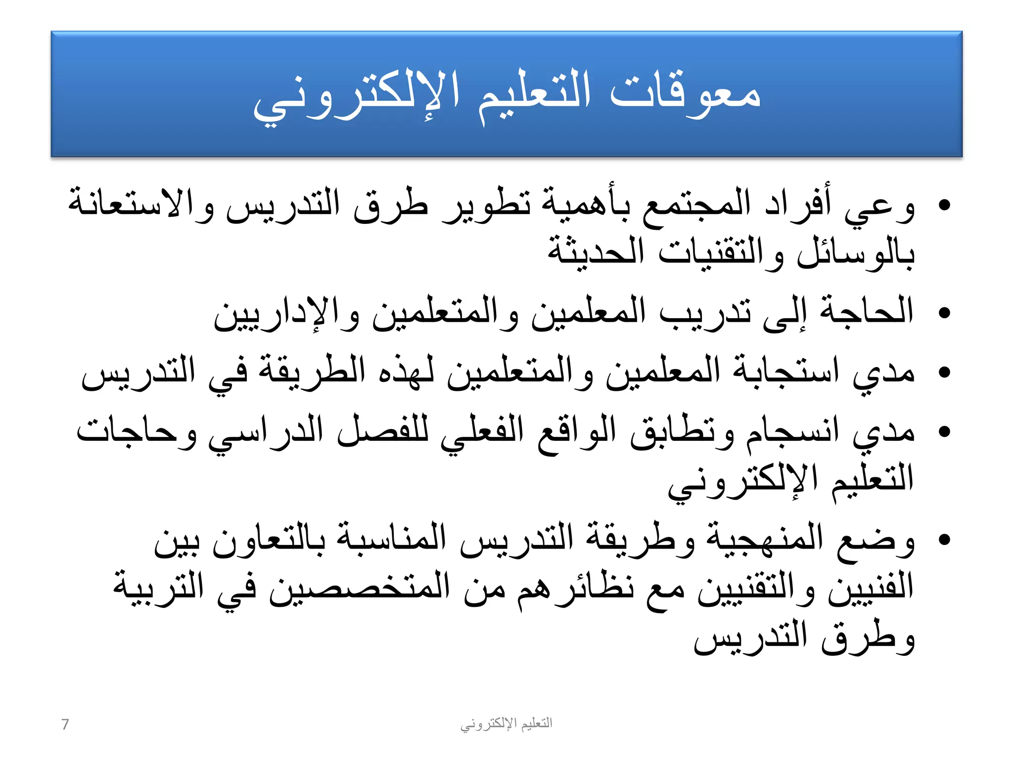 ً‫اإللكترون‬ ‫التعلٌم‬
ً‫اإللكترون‬ ‫التعلٌم‬ ‫معوقات‬
•‫واالستعانة‬ ‫التدرٌس‬ ‫طرق‬ ‫تطوٌر‬ ‫بأهمٌة‬ ‫المجتمع‬ ‫أفراد‬ ً‫وع‬
‫الحدٌثة‬ ‫والتقنٌات‬ ‫بالوسائل‬
•‫واإلدارٌٌن‬ ‫والمتعلمٌن‬ ‫المعلمٌن‬ ‫تدرٌب‬ ‫إلى‬ ‫الحاجة‬
•‫التدرٌس‬ ً‫ف‬ ‫الطرٌقة‬ ‫لهذه‬ ‫والمتعلمٌن‬ ‫المعلمٌن‬ ‫استجابة‬ ‫مدي‬
•‫وحاجات‬ ً‫الدراس‬ ‫للفصل‬ ً‫الفعل‬ ‫الواقع‬ ‫وتطابق‬ ‫انسجام‬ ‫مدي‬
ً‫اإللكترون‬ ‫التعلٌم‬
•‫بٌن‬ ‫بالتعاون‬ ‫المناسبة‬ ‫التدرٌس‬ ‫وطرٌقة‬ ‫المنهجٌة‬ ‫وضع‬
‫التربٌة‬ ً‫ف‬ ‫المتخصصٌن‬ ‫من‬ ‫نظائرهم‬ ‫مع‬ ‫والتقنٌٌن‬ ‫الفنٌٌن‬
‫التدرٌس‬ ‫وطرق‬
7
 