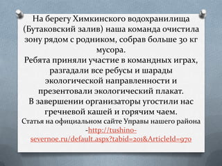 На берегу Химкинского водохранилища
(Бутаковский залив) наша команда очистила
зону рядом с родником, собрав больше 30 кг
мусора.
Ребята приняли участие в командных играх,
разгадали все ребусы и шарады
экологической направленности и
презентовали экологический плакат.
В завершении организаторы угостили нас
гречневой кашей и горячим чаем.
Статья на официальном сайте Управы нашего района
-http://tushino-
severnoe.ru/default.aspx?tabid=201&ArticleId=970
 