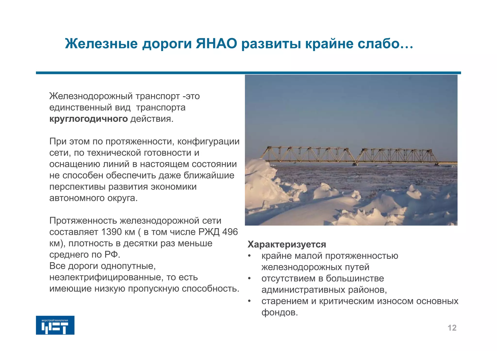 Железнодорожный транспорт -это
единственный вид транспорта
круглогодичного действия.
При этом по протяженности, конфигурации
сети, по технической готовности и
оснащению линий в настоящем состоянии
не способен обеспечить даже ближайшие
перспективы развития экономики
автономного округа.
Протяженность железнодорожной сети
составляет 1390 км ( в том числе РЖД 496
км), плотность в десятки раз меньше
среднего по РФ.
Все дороги однопутные,
неэлектрифицированные, то есть
имеющие низкую пропускную способность.
Железные дороги ЯНАО развиты крайне слабо…
Характеризуется
• крайне малой протяженностью
железнодорожных путей
• отсутствием в большинстве
административных районов,
• старением и критическим износом основных
фондов.
12
 