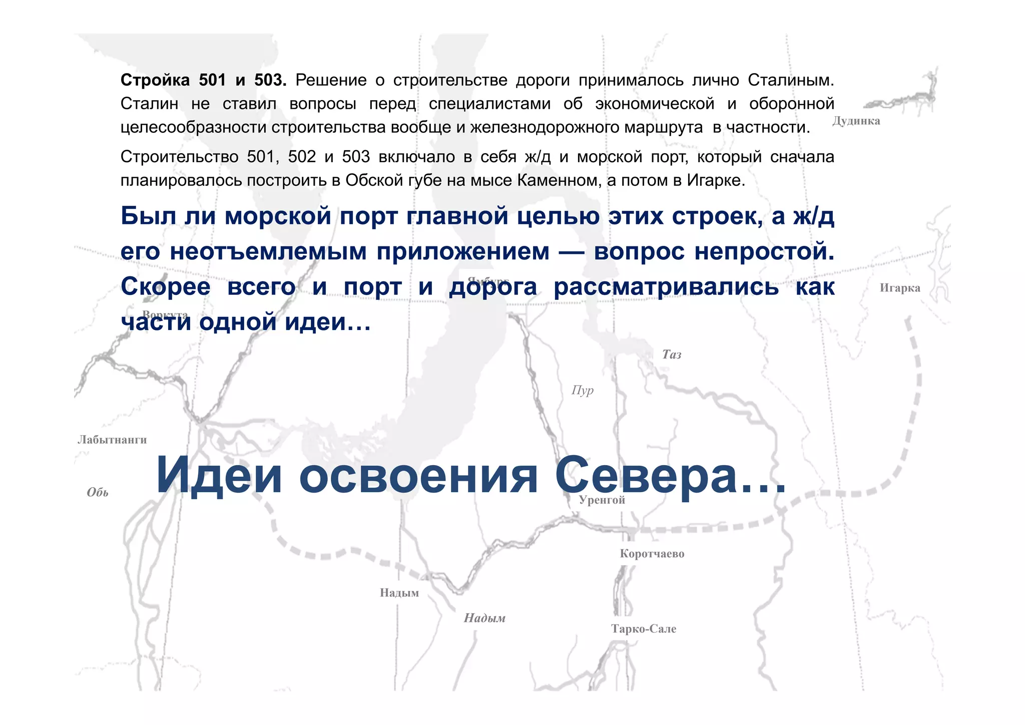 ЯмбургЯмбург
КоротчаевоКоротчаево
НадымНадым
ВоркутаВоркута
ЛабытнангиЛабытнанги
НадымНадым
ОбьОбь
ПурПур
ТазТаз
ДудинкаДудинка
ИгаркаИгарка
УренгойУренгой
Тарко-СалеТарко-Сале
Стройка 501 и 503. Решение о строительстве дороги принималось лично Сталиным.
Сталин не ставил вопросы перед специалистами об экономической и оборонной
целесообразности строительства вообще и железнодорожного маршрута в частности.
Строительство 501, 502 и 503 включало в себя ж/д и морской порт, который сначала
планировалось построить в Обской губе на мысе Каменном, а потом в Игарке.
Был ли морской порт главной целью этих строек, а ж/д
его неотъемлемым приложением — вопрос непростой.
Скорее всего и порт и дорога рассматривались как
части одной идеи…
Идеи освоения Севера…
 