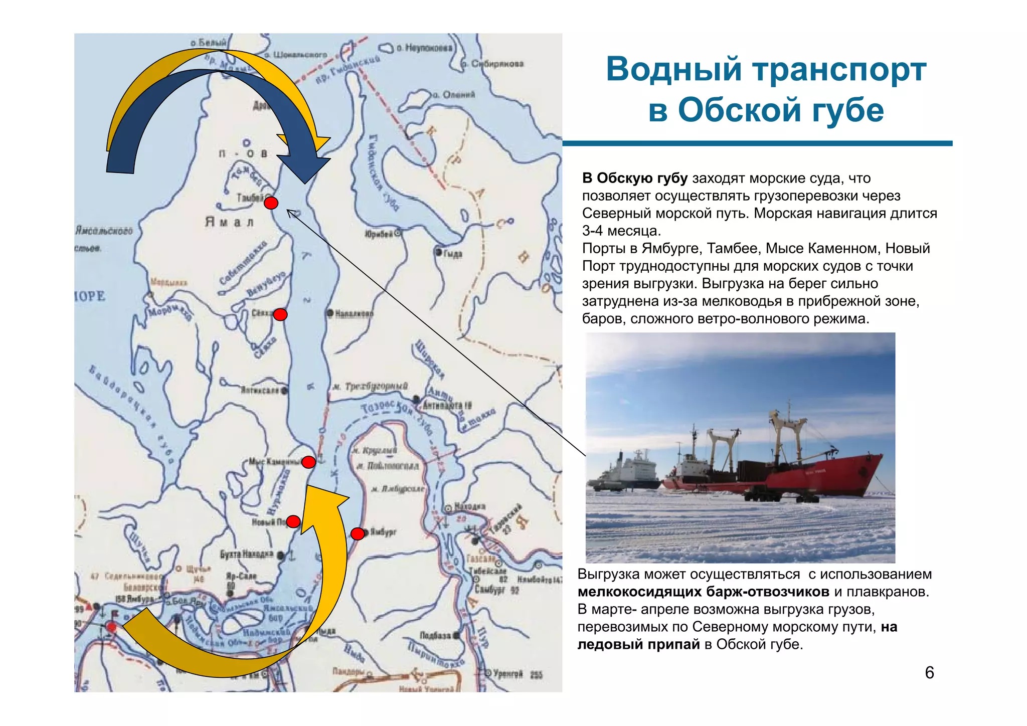 Выгрузка может осуществляться с использованием
мелкокосидящих барж-отвозчиков и плавкранов.
В марте- апреле возможна выгрузка грузов,
перевозимых по Северному морскому пути, на
ледовый припай в Обской губе.
Водный транспорт
в Обской губе
В Обскую губу заходят морские суда, что
позволяет осуществлять грузоперевозки через
Северный морской путь. Морская навигация длится
3-4 месяца.
Порты в Ямбурге, Тамбее, Мысе Каменном, Новый
Порт труднодоступны для морских судов с точки
зрения выгрузки. Выгрузка на берег сильно
затруднена из-за мелководья в прибрежной зоне,
баров, сложного ветро-волнового режима.
6
 